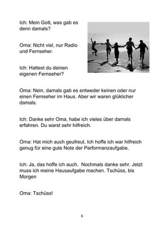 5
Ich: Mein Gott, was gab es
denn damals?
Oma: Nicht viel, nur Radio
und Fernseher.
Ich: Hattest du deinen
eigenen Fernseher?
Oma: Nein, damals gab es entweder keinen oder nur
einen Fernseher im Haus. Aber wir waren glüklicher
damals.
Ich: Danke sehr Oma, habe ich vieles über damals
erfahren. Du warst sehr hilfreich.
Oma: Hat mich auch geufreut. Ich hoffe ich war hilfreich
genug für eine gute Note der Performanzaufgabe.
Ich: Ja, das hoffe ich auch. Nochmals danke sehr. Jetzt
muss ich meine Hausaufgabe machen. Tschüss, bis
Morgen
Oma: Tschüss!
 