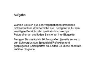 Aufgabe


Wählen Sie sich aus den vorgegebenen grafischen
Schwerpunkten drei Bereiche aus. Fertigen Sie für den
jeweiligen Bereich zehn qualitativ hochwertige
Fotografien an und laden Sie sie auf ihre Blogseite.
Fertigen Sie zusätzlich 20 Fotografien (jeweils zehn) zu
den Schwerpunkten Spiegelbild/Reflektion und
gespiegeltes Selbstporträt an. Laden Sie diese ebenfalls
auf ihre Blogseite.
 