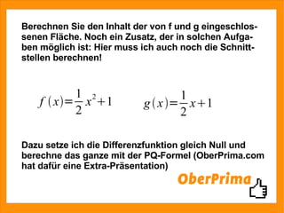 Berechnen Sie den Inhalt der von f und g eingeschlos- senen Fläche. Noch ein Zusatz, der in solchen Aufga- ben möglich ist: Hier muss ich auch noch die Schnitt- stellen berechnen! Dazu setze ich die Differenzfunktion gleich Null und berechne das ganze mit der PQ-Formel (OberPrima.com hat dafür eine Extra-Präsentation) 