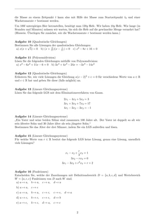die Masse zu einem Zeitpunkt t kann also mit Hilfe der Masse zum Startzeitpunkt t0 und einer
Wachstumsrate r bestimmt werden.
Um 100l unterg¨ariges Bier herzustellen, ben¨otigt man 120g Hefe. Wir haben 10g Hefe. Wie lange (in
Stunden und Minuten) m¨ussen wir warten, bis sich die Hefe auf die gew¨unschte Menge vermehrt hat?
(Hinweis: ¨Uberlegen Sie zun¨achst, wie die Wachstumsrate r bestimmt werden kann.)
Aufgabe 10 (Quadratische Gleichungen)
Bestimmen Sie alle L¨osungen der quadratischen Gleichungen:
a) x(x +
√
5) = 0 b) (x + 3
17)(x − 1
11) = 0 c) x2 − 8x + 16 = 0
Aufgabe 11 (Polynomidivision)
L¨osen Sie die folgenden Gleichungen mithilfe von Polynomdivision:
a) x3 − 6x2 + 11x − 6 = 0 b) 3x4 + 4x3 − 24x = −3x3 − 14x2
Aufgabe 12 (Quadratische Gleichungen)
Erl¨autern Sie, wie viele L¨osungen die Gleichung a(x − 2)2 + e = 0 f¨ur verschiedene Werte von a ∈ R
und e ∈ R hat und geben Sie diese (falls m¨oglich) an.
Aufgabe 13 (Lineare Gleichungssysteme)
L¨osen Sie das folgende LGS mit dem Eliminationsverfahren von Gauss.
2x1 − 4x2 + 5x3 = 3
3x1 + 3x2 + 7x3 = 17
4x1 − 2x2 − 3x3 = −1
Aufgabe 14 (Lineare Gleichungssysteme)
”
Ein Vater und seine beiden S¨ohne sind zusammen 100 Jahre alt. Der Vater ist doppelt so alt wie
sein ¨altester Sohn und 30 Jahre ¨alter als sein j¨ungster Sohn.“
Bestimmen Sie das Alter der drei M¨anner, indem Sie ein LGS aufstellen und l¨osen.
Aufgabe 15 (Lineare Gleichungssysteme)
F¨ur welche Werte von r ∈ R besitzt das folgende LGS keine L¨osung, genau eine L¨osung, unendlich
viele L¨osungen?
x1 − x2 +
r
3
x3 = 1
3x2 − rx3 = 0
3x1 − 3x2 + r2
x3 = r + 2
Aufgabe 16 (Funktionen)
Entscheiden Sie, welche der Zuordnungen mit Deﬁnitionsbereich D = {a, b, c, d} und Wertebereich
W = {a, c, e} Funktionen von D nach W sind.
a) a → a, b → a, c → a, d → a
b) a → a, c → c
c) a → a, b → a, c → c, c → e, d → a
d) a → c, b → c, c → e, d → b
e) a → e, b → c, d → a, c → e
2
 