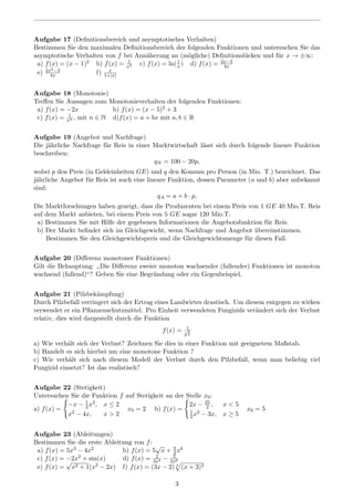 Aufgabe 17 (Deﬁnitionsbereich und asymptotisches Verhalten)
Bestimmen Sie den maximalen Deﬁnitionsbereich der folgenden Funktionen und untersuchen Sie das
asymptotische Verhalten von f bei Ann¨aherung an (m¨ogliche) Deﬁnitionsl¨ucken und f¨ur x → ±∞:
a) f(x) = (x − 1)2 b) f(x) = 1
x2 c) f(x) = ln(1
x ) d) f(x) = 2x−3
4x
e) 2x2−3
4x f) x
1+|x|
Aufgabe 18 (Monotonie)
Treﬀen Sie Aussagen zum Monotonieverhalten der folgenden Funktionen:
a) f(x) = −2x b) f(x) = (x − 5)2 + 3
c) f(x) = 1
xn , mit n ∈ N d)f(x) = a + bx mit a, b ∈ R
Aufgabe 19 (Angebot und Nachfrage)
Die j¨ahrliche Nachfrage f¨ur Reis in einer Marktwirtschaft l¨asst sich durch folgende lineare Funktion
beschreiben:
qN = 100 − 20p,
wobei p den Preis (in Geldeinheiten GE) und q den Konsum pro Person (in Mio. T.) bezeichnet. Das
j¨ahrliche Angebot f¨ur Reis ist auch eine lineare Funktion, dessen Parameter (a und b) aber unbekannt
sind:
qA = a + b · p,
Die Marktforschungen haben gezeigt, dass die Produzenten bei einem Preis von 1 GE 40 Mio.T. Reis
auf dem Markt anbieten, bei einem Preis von 5 GE sogar 120 Mio.T.
a) Bestimmen Sie mit Hilfe der gegebenen Informationen die Angebotsfunktion f¨ur Reis.
b) Der Markt beﬁndet sich im Gleichgewicht, wenn Nachfrage und Angebot ¨ubereinstimmen.
Bestimmen Sie den Gleichgewichtspreis und die Gleichgewichtsmenge f¨ur diesen Fall.
Aufgabe 20 (Diﬀerenz monotoner Funktionen)
Gilt die Behauptung:
”
Die Diﬀerenz zweier monoton wachsender (fallender) Funktionen ist monoton
wachsend (fallend)“? Geben Sie eine Begr¨undung oder ein Gegenbeispiel.
Aufgabe 21 (Pilzbek¨ampfung)
Durch Pilzbefall verringert sich der Ertrag eines Landwirtes drastisch. Um diesem entgegen zu wirken
verwendet er ein Pﬂanzenschutzmittel. Pro Einheit verwendeten Fungizids ver¨andert sich der Verlust
relativ, dies wird dargestellt durch die Funktion
f(x) = 1
2
x
3
a) Wie verh¨alt sich der Verlust? Zeichnen Sie dies in einer Funktion mit geeignetem Maßstab.
b) Handelt es sich hierbei um eine monotone Funktion ?
c) Wie verh¨alt sich nach diesem Modell der Verlust durch den Pilzbefall, wenn man beliebig viel
Fungizid einsetzt? Ist das realistisch?
Aufgabe 22 (Stetigkeit)
Untersuchen Sie die Funktion f auf Stetigkeit an der Stelle x0:
a) f(x) =
−x − 1
2x2, x ≤ 2
x2 − 4x, x > 2
x0 = 2 b) f(x) =
2x − 25
2 , x < 5
1
2x2 − 3x, x ≥ 5
x0 = 5
Aufgabe 23 (Ableitungen)
Bestimmen Sie die erste Ableitung von f:
a) f(x) = 5x3 − 4x2 b) f(x) = 5
√
x + 2
3x6
c) f(x) = −2x2 + sin(x) d) f(x) = 2
3x4 − 3
2x6
e) f(x) =
√
x2 + 1(x2 − 2x) f) f(x) = (3x − 2) 4
(x + 3)3
3
 