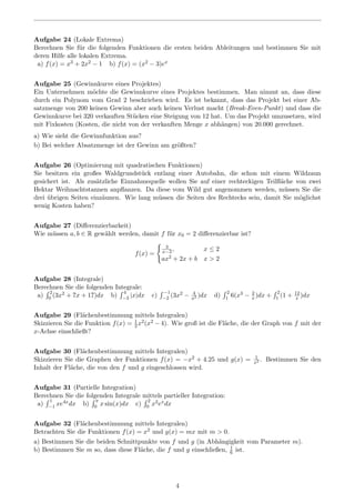 Aufgabe 24 (Lokale Extrema)
Berechnen Sie f¨ur die folgenden Funktionen die ersten beiden Ableitungen und bestimmen Sie mit
deren Hilfe alle lokalen Extrema.
a) f(x) = x3 + 2x2 − 1 b) f(x) = (x2 − 3)ex
Aufgabe 25 (Gewinnkurve eines Projektes)
Ein Unternehmen m¨ochte die Gewinnkurve eines Projektes bestimmen. Man nimmt an, dass diese
durch ein Polynom vom Grad 2 beschrieben wird. Es ist bekannt, dass das Projekt bei einer Ab-
satzmenge von 200 keinen Gewinn aber auch keinen Verlust macht (Break-Even-Punkt) und dass die
Gewinnkurve bei 320 verkauften St¨ucken eine Steigung von 12 hat. Um das Projekt umzusetzen, wird
mit Fixkosten (Kosten, die nicht von der verkauften Menge x abh¨angen) von 20.000 gerechnet.
a) Wie sieht die Gewinnfunktion aus?
b) Bei welcher Absatzmenge ist der Gewinn am gr¨oßten?
Aufgabe 26 (Optimierung mit quadratischen Funktionen)
Sie besitzen ein großes Waldgrundst¨uck entlang einer Autobahn, die schon mit einem Wildzaun
gesichert ist. Als zus¨atzliche Einnahmequelle wollen Sie auf einer rechteckigen Teilﬂ¨ache von zwei
Hektar Weihnachtstannen anpﬂanzen. Da diese vom Wild gut angenommen werden, m¨ussen Sie die
drei ¨ubrigen Seiten einz¨aunen. Wie lang m¨ussen die Seiten des Rechtecks sein, damit Sie m¨oglichst
wenig Kosten haben?
Aufgabe 27 (Diﬀerenzierbarkeit)
Wie m¨ussen a, b ∈ R gew¨ahlt werden, damit f f¨ur x0 = 2 diﬀerenzierbar ist?
f(x) =
3
x−3, x ≤ 2
ax2 + 2x + b x > 2
Aufgabe 28 (Integrale)
Berechnen Sie die folgenden Integrale:
a)
2
0 (3x2 + 7x + 17)dx b)
4
−3 |x|dx c)
−1
−2 (3x2 − 4
x2 )dx d)
2
1 6(x3 − 2
x )dx +
2
1 (1 + 12
x )dx
Aufgabe 29 (Fl¨achenbestimmung mittels Integralen)
Skizzieren Sie die Funktion f(x) = 1
2x2(x2 − 4). Wie groß ist die Fl¨ache, die der Graph von f mit der
x-Achse einschließt?
Aufgabe 30 (Fl¨achenbestimmung mittels Integralen)
Skizzieren Sie die Graphen der Funktionen f(x) = −x2 + 4.25 und g(x) = 1
x2 . Bestimmen Sie den
Inhalt der Fl¨ache, die von den f und g eingeschlossen wird.
Aufgabe 31 (Partielle Integration)
Berechnen Sie die folgenden Integrale mittels partieller Integration:
a)
1
−1 xe4xdx b)
π
0 x sin(x)dx c)
2
0 x2exdx
Aufgabe 32 (Fl¨achenbestimmung mittels Integralen)
Betrachten Sie die Funktionen f(x) = x2 und g(x) = mx mit m > 0.
a) Bestimmen Sie die beiden Schnittpunkte von f und g (in Abh¨angigkeit vom Parameter m).
b) Bestimmen Sie m so, dass diese Fl¨ache, die f und g einschließen, 1
6 ist.
4
 