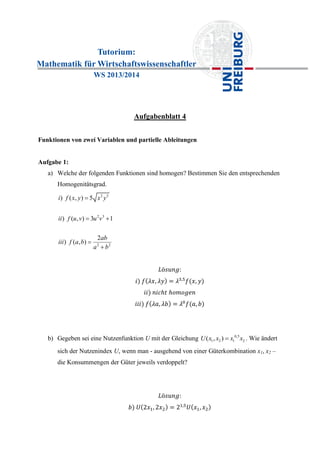 Tutorium:
Mathematik für Wirtschaftswissenschaftler
WS 2013/2014
Aufgabenblatt 4
Funktionen von zwei Variablen und partielle Ableitungen
Aufgabe 1:
a) Welche der folgenden Funktionen sind homogen? Bestimmen Sie den entsprechenden
Homogenitätsgrad.
2 5
2 3
2 2
) ( , ) 5
) ( , ) 3 1
2
) ( , )
i f x y x y
ii f u v u v
ab
iii f a b
a b

 


b) Gegeben sei eine Nutzenfunktion U mit der Gleichung 0,5
1 2 1 2( , )U x x x x . Wie ändert
sich der Nutzenindex U, wenn man - ausgehend von einer Güterkombination x1, x2 –
die Konsummengen der Güter jeweils verdoppelt?
 