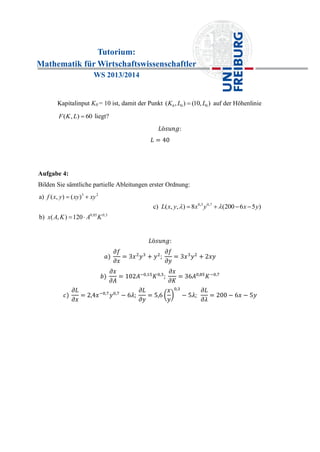 Tutorium:
Mathematik für Wirtschaftswissenschaftler
WS 2013/2014
Kapitalinput K0 = 10 ist, damit der Punkt 0 0 0( , ) (10, )K L L auf der Höhenlinie
( , ) 60F K L  liegt?
Aufgabe 4:
Bilden Sie sämtliche partielle Ableitungen erster Ordnung:
3 2
0,85 0,3
a) ( , ) ( )
b) ( , ) 120
f x y xy xy
x A K A K
 
 
0,3 0,7
c) ( , , ) 8 (200 6 5 )L x y x y x y    
 