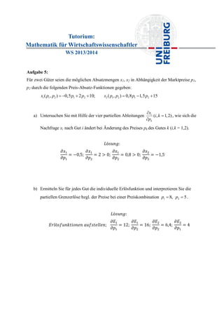 Tutorium:
Mathematik für Wirtschaftswissenschaftler
WS 2013/2014
Aufgabe 5:
Für zwei Güter seien die möglichen Absatzmengen x1, x2 in Abhängigkeit der Marktpreise p1,
p2 durch die folgenden Preis-Absatz-Funktionen gegeben:
1 1 2 1 2 2 1 2 1 2( , ) 0,5 2 10; ( , ) 0,8 1,5 15x p p p p x p p p p      
a) Untersuchen Sie mit Hilfe der vier partiellen Ableitungen ( , 1,2)i
k
x
i k
p



, wie sich die
Nachfrage xi nach Gut i ändert bei Änderung des Preises pk des Gutes k (i,k = 1,2).
b) Ermitteln Sie für jedes Gut die individuelle Erlösfunktion und interpretieren Sie die
partiellen Grenzerlöse bzgl. der Preise bei einer Preiskombination 1 28, 5p p  .
 