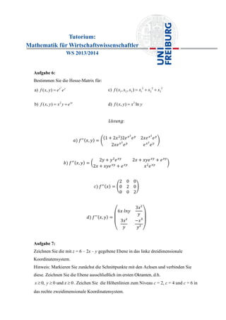 Tutorium:
Mathematik für Wirtschaftswissenschaftler
WS 2013/2014
Aufgabe 6:
Bestimmen Sie die Hesse-Matrix für:
2
2
a) ( , )
b) ( , )
x y
xy
f x y e e
f x y x y e

 
2 2 2
1 2 3 1 2 3
3
c) ( , , )
d) ( , ) ln
f x x x x x x
f x y x y
  

Aufgabe 7:
Zeichnen Sie die mit z = 6 – 2x – y gegebene Ebene in das linke dreidimensionale
Koordinatensystem.
Hinweis: Markieren Sie zunächst die Schnittpunkte mit den Achsen und verbinden Sie
diese. Zeichnen Sie die Ebene ausschließlich im ersten Oktanten, d.h.
0, 0 und z 0x y   . Zeichen Sie die Höhenlinien zum Niveau c = 2, c = 4 und c = 6 in
das rechte zweidimensionale Koordinatensystem.
 