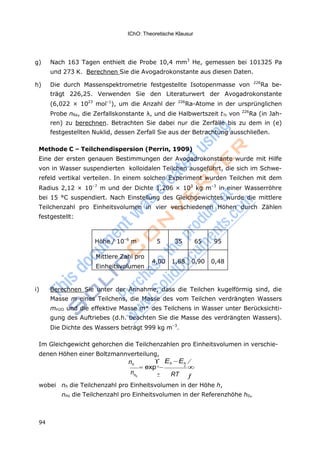 94
IChO: Theoretische Klausur
h
0

g) Nach 163 Tagen enthielt die Probe 10,4 mm3
He, gemessen bei 101325 Pa
und 273 K. Berechnen Sie die Avogadrokonstante aus diesen Daten.
h) Die durch Massenspektrometrie festgestellte Isotopenmasse von 226
Ra be-
trägt 226,25. Verwenden Sie den Literaturwert der Avogadrokonstante
(6,022 × 1023
mol–1
), um die Anzahl der 226
Ra-Atome in der ursprünglichen
Probe nRa, die Zerfallskonstante λ, und die Halbwertszeit t½ von 226
Ra (in Jah-
ren) zu berechnen. Betrachten Sie dabei nur die Zerfälle bis zu dem in (e)
festgestellten Nuklid, dessen Zerfall Sie aus der Betrachtung ausschließen.
Methode C – Teilchendispersion (Perrin, 1909)
Eine der ersten genauen Bestimmungen der Avogadrokonstante wurde mit Hilfe
von in Wasser suspendierten kolloidalen Teilchen ausgeführt, die sich im Schwe-
refeld vertikal verteilen. In einem solchen Experiment wurden Teilchen mit dem
Radius 2,12 × 10–7
m und der Dichte 1,206 × 103
kg m–3
in einer Wasserröhre
bei 15 °C suspendiert. Nach Einstellung des Gleichgewichtes wurde die mittlere
Teilchenzahl pro Einheitsvolumen in vier verschiedenen Höhen durch Zählen
festgestellt:
Höhe / 10–6
m 5 35 65 95
Mittlere Zahl pro
Einheitsvolumen
4,00 1,88 0,90 0,48
i) Berechnen Sie unter der Annahme, dass die Teilchen kugelförmig sind, die
Masse m eines Teilchens, die Masse des vom Teilchen verdrängten Wassers
mH2O und die effektive Masse m* des Teilchens in Wasser unter Berücksichti-
gung des Auftriebes (d.h. beachten Sie die Masse des verdrängten Wassers).
Die Dichte des Wassers beträgt 999 kg m–3
.
Im Gleichgewicht gehorchen die Teilchenzahlen pro Einheitsvolumen in verschie-
denen Höhen einer Boltzmannverteilung,
nh
 Eh Eh 
exp 
n 0

RT 
wobei nh die Teilchenzahl pro Einheitsvolumen in der Höhe h,
nho die Teilchenzahl pro Einheitsvolumen in der Referenzhöhe h0,
 