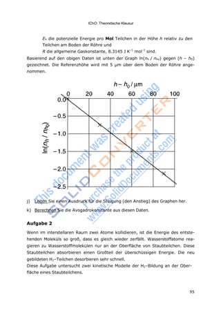 95
IChO: Theoretische Klausur
Eh die potenzielle Energie pro Mol Teilchen in der Höhe h relativ zu den
Teilchen am Boden der Röhre und
R die allgemeine Gaskonstante, 8.3145 J K–1
mol–1
sind.
Basierend auf den obigen Daten ist unten der Graph ln(nh / nho) gegen (h – h0)
gezeichnet. Die Referenzhöhe wird mit 5 μm über dem Boden der Röhre ange-
nommen.
j) Leiten Sie einen Ausdruck für die Steigung (den Anstieg) des Graphen her.
k) Berechnen Sie die Avogadrokonstante aus diesen Daten.
Aufgabe 2
Wenn im interstellaren Raum zwei Atome kollidieren, ist die Energie des entste-
henden Moleküls so groß, dass es gleich wieder zerfällt. Wasserstoffatome rea-
gieren zu Wasserstoffmolekülen nur an der Oberfläche von Staubteilchen. Diese
Staubteilchen absorbieren einen Großteil der überschüssigen Energie. Die neu
gebildeten H2–Teilchen desorbieren sehr schnell.
Diese Aufgabe untersucht zwei kinetische Modelle der H2–Bildung an der Ober-
fläche eines Staubteilchens.
 