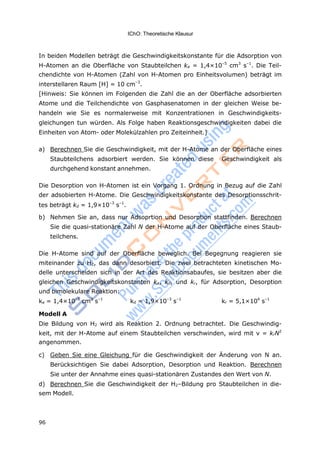 96
IChO: Theoretische Klausur
In beiden Modellen beträgt die Geschwindigkeitskonstante für die Adsorption von
H-Atomen an die Oberfläche von Staubteilchen ka = 1,4×10–5
cm3
s–1
. Die Teil-
chendichte von H-Atomen (Zahl von H-Atomen pro Einheitsvolumen) beträgt im
interstellaren Raum [H] = 10 cm–3
.
[Hinweis: Sie können im Folgenden die Zahl die an der Oberfläche adsorbierten
Atome und die Teilchendichte von Gasphasenatomen in der gleichen Weise be-
handeln wie Sie es normalerweise mit Konzentrationen in Geschwindigkeits-
gleichungen tun würden. Als Folge haben Reaktionsgeschwindigkeiten dabei die
Einheiten von Atom- oder Molekülzahlen pro Zeiteinheit.]
a) Berechnen Sie die Geschwindigkeit, mit der H-Atome an der Oberfläche eines
Staubteilchens adsorbiert werden. Sie können diese Geschwindigkeit als
durchgehend konstant annehmen.
Die Desorption von H-Atomen ist ein Vorgang 1. Ordnung in Bezug auf die Zahl
der adsobierten H-Atome. Die Geschwindigkeitskonstante des Desorptionsschrit-
tes beträgt kd = 1,9×10–3
s–1
.
b) Nehmen Sie an, dass nur Adsoprtion und Desorption stattfinden. Berechnen
Sie die quasi-stationäre Zahl N der H-Atome auf der Oberfläche eines Staub-
teilchens.
Die H-Atome sind auf der Oberfläche beweglich. Bei Begegnung reagieren sie
miteinander zu H2, das dann desorbiert. Die zwei betrachteten kinetischen Mo-
delle unterscheiden sich in der Art des Reaktionsabaufes, sie besitzen aber die
gleichen Geschwindigkeitskonstanten ka, kd, und kr, für Adsorption, Desorption
und bimolekulare Reaktion:
ka = 1,4×10–5
cm3
s–1
kd = 1,9×10–3
s–1
kr = 5,1×104
s–1
Modell A
Die Bildung von H2 wird als Reaktion 2. Ordnung betrachtet. Die Geschwindig-
keit, mit der H-Atome auf einem Staubteilchen verschwinden, wird mit v = krN2
angenommen.
c) Geben Sie eine Gleichung für die Geschwindigkeit der Änderung von N an.
Berücksichtigen Sie dabei Adsorption, Desorption und Reaktion. Berechnen
Sie unter der Annahme eines quasi-stationären Zustandes den Wert von N.
d) Berechnen Sie die Geschwindigkeit der H2–Bildung pro Staubteilchen in die-
sem Modell.
 