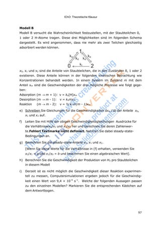 97
IChO: Theoretische Klausur
Modell B
Modell B versucht die Wahrscheinlichkeit festzustellen, mit der Staubteilchen 0,
1 oder 2 H-Atome tragen. Diese drei Möglichkeiten sind im folgenden Schema
dargestellt. Es wird angenommen, dass nie mehr als zwei Teilchen gleichzeitig
adsorbiert werden können.
x0, x1 und x2 sind die Anteile von Staubteilchen, die in den Zuständen 0, 1 oder 2
existieren. Diese Anteile können in der folgenden kinetischen Betrachtung wie
Konzentrationen behandelt werden. In einem System im Zustand m mit dem
Anteil xm sind die Geschwindigkeiten der drei mögliche Prozesse wie folgt gege-
ben:
Adsorption (m m + 1): v = ka[H]xm
Desorption (m m - 1): v = kdmxm
Reaktion (m m - 2): v = ½ kr m(m - 1)xm
e) Schreiben Sie Gleichungen für die Geschwindigkeiten dxm / dt der Anteile x0,
x1 und x2 auf.
f) Leiten Sie mit Hilfe der obigen Geschwindigkeitsgleichungen Ausdrücke für
die Verhältnissex2/x1 und x1/x0 her und berechnen Sie deren Zahlenwer-
te.Fehler! Textmarke nicht definiert. Nehmen Sie dabei steady-state-
Bedingungen an.
g) Berechnen Sie die steady-state-Anteile x0, x1 und x2.
[Wenn Sie keine Werte für die Verhältnisse in (f) erhalten, verwenden Sie
x2/x1 = a und x1/x0 = b und bestimmen Sie einen algebraischen Wert].
h) Berechnen Sie die Geschwindigkeit der Produktion von H2 pro Staubteilchen
in diesem Modell
i) Derzeit ist es nicht möglich die Geschwindigkeit dieser Reaktion experimen-
tell zu messen, Computersimulationen ergeben jedoch für die Geschwindig-
keit einen Wert von 9,4 × 10–6
s–1
. Welche der folgenden Aussagen passen
zu den einzelnen Modellen? Markieren Sie die entsprechenden Kästchen auf
dem Antwortbogen.
 