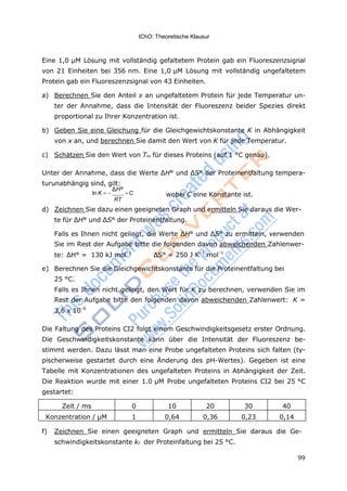99
IChO: Theoretische Klausur
Eine 1,0 μM Lösung mit vollständig gefaltetem Protein gab ein Fluoreszenzsignal
von 21 Einheiten bei 356 nm. Eine 1,0 μM Lösung mit vollständig ungefaltetem
Protein gab ein Fluoreszenzsignal von 43 Einheiten.
a) Berechnen Sie den Anteil x an ungefaltetem Protein für jede Temperatur un-
ter der Annahme, dass die Intensität der Fluoreszenz beider Spezies direkt
proportional zu Ihrer Konzentration ist.
b) Geben Sie eine Gleichung für die Gleichgewichtskonstante K in Abhängigkeit
von x an, und berechnen Sie damit den Wert von K für jede Temperatur.
c) Schätzen Sie den Wert von Tm für dieses Proteins (auf 1 °C genau).
Unter der Annahme, dass die Werte ΔH° und ΔS° der Proteinentfaltung tempera-
turunabhängig sind, gilt:
ln K 
ΔH°
C
RT
wobei C eine Konstante ist.
d) Zeichnen Sie dazu einen geeigneten Graph und ermitteln Sie daraus die Wer-
te für ΔH° und ΔS° der Proteinentfaltung.
Falls es Ihnen nicht gelingt, die Werte ΔH° und ΔS° zu ermitteln, verwenden
Sie im Rest der Aufgabe bitte die folgenden davon abweichenden Zahlenwer-
te: ΔH° = 130 kJ mol–1
ΔS° = 250 J K–1
mol–1
e) Berechnen Sie die Gleichgewichtskonstante für die Proteinentfaltung bei
25 °C.
Falls es Ihnen nicht gelingt, den Wert für K zu berechnen, verwenden Sie im
Rest der Aufgabe bitte den folgenden davon abweichenden Zahlenwert: K =
3,6 x 10–6
Die Faltung des Proteins CI2 folgt einem Geschwindigkeitsgesetz erster Ordnung.
Die Geschwindigkeitskonstante kann über die Intensität der Fluoreszenz be-
stimmt werden. Dazu lässt man eine Probe ungefalteten Proteins sich falten (ty-
pischerweise gestartet durch eine Änderung des pH-Wertes). Gegeben ist eine
Tabelle mit Konzentrationen des ungefalteten Proteins in Abhängigkeit der Zeit.
Die Reaktion wurde mit einer 1.0 μM Probe ungefalteten Proteins CI2 bei 25 °C
gestartet:
Zeit / ms 0 10 20 30 40
Konzentration / μM 1 0,64 0,36 0,23 0,14
f) Zeichnen Sie einen geeigneten Graph und ermitteln Sie daraus die Ge-
schwindigkeitskonstante kf der Proteinfaltung bei 25 °C.
 