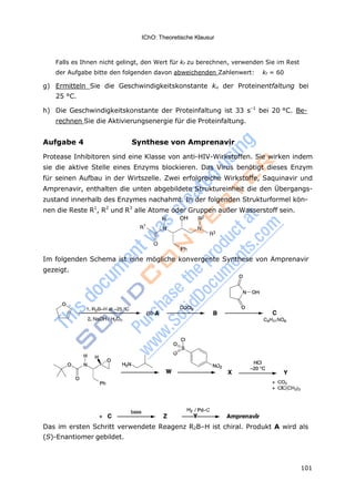 IChO: Theoretische Klausur
101
Falls es Ihnen nicht gelingt, den Wert für kf zu berechnen, verwenden Sie im Rest
der Aufgabe bitte den folgenden davon abweichenden Zahlenwert: kf = 60
g) Ermitteln Sie die Geschwindigkeitskonstante ku der Proteinentfaltung bei
25 °C.
h) Die Geschwindigkeitskonstante der Proteinfaltung ist 33 s–1
bei 20 °C. Be-
rechnen Sie die Aktivierungsenergie für die Proteinfaltung.
Aufgabe 4 Synthese von Amprenavir
Protease Inhibitoren sind eine Klasse von anti-HIV-Wirkstoffen. Sie wirken indem
sie die aktive Stelle eines Enzyms blockieren. Das Virus benötigt dieses Enzym
für seinen Aufbau in der Wirtszelle. Zwei erfolgreiche Wirkstoffe, Saquinavir und
Amprenavir, enthalten die unten abgebildete Struktureinheit die den Übergangs-
zustand innerhalb des Enzymes nachahmt. In der folgenden Strukturformel kön-
nen die Reste R1
, R2
und R3
alle Atome oder Gruppen außer Wasserstoff sein.
2
1
3
Im folgenden Schema ist eine mögliche konvergente Synthese von Amprenavir
gezeigt.
Das im ersten Schritt verwendete Reagenz R2B–H ist chiral. Produkt A wird als
(S)-Enantiomer gebildet.
 