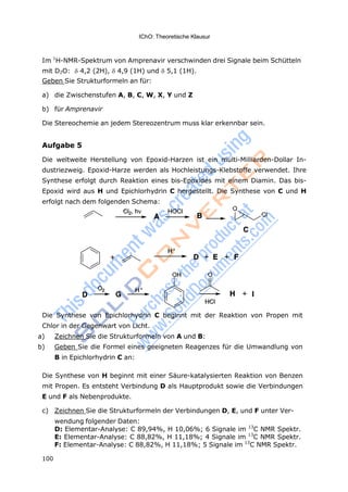 IChO: Theoretische Klausur
100
Im 1
H-NMR-Spektrum von Amprenavir verschwinden drei Signale beim Schütteln
mit D2O: 4,2 (2H), 4,9 (1H) und 5,1 (1H).
Geben Sie Strukturformeln an für:
a) die Zwischenstufen A, B, C, W, X, Y und Z
b) für Amprenavir
Die Stereochemie an jedem Stereozentrum muss klar erkennbar sein.
Aufgabe 5
Die weltweite Herstellung von Epoxid-Harzen ist ein multi-Milliarden-Dollar In-
dustriezweig. Epoxid-Harze werden als Hochleistungs-Klebstoffe verwendet. Ihre
Synthese erfolgt durch Reaktion eines bis-Epoxides mit einem Diamin. Das bis-
Epoxid wird aus H und Epichlorhydrin C hergestellt. Die Synthese von C und H
erfolgt nach dem folgenden Schema:
Die Synthese von Epichlorhydrin C beginnt mit der Reaktion von Propen mit
Chlor in der Gegenwart von Licht.
a) Zeichnen Sie die Strukturformeln von A und B:
b) Geben Sie die Formel eines geeigneten Reagenzes für die Umwandlung von
B in Epichlorhydrin C an:
Die Synthese von H beginnt mit einer Säure-katalysierten Reaktion von Benzen
mit Propen. Es entsteht Verbindung D als Hauptprodukt sowie die Verbindungen
E und F als Nebenprodukte.
c) Zeichnen Sie die Strukturformeln der Verbindungen D, E, und F unter Ver-
wendung folgender Daten:
D: Elementar-Analyse: C 89,94%, H 10,06%; 6 Signale im 13
C NMR Spektr.
E: Elementar-Analyse: C 88,82%, H 11,18%; 4 Signale im 13
C NMR Spektr.
F: Elementar-Analyse: C 88,82%, H 11,18%; 5 Signale im 13
C NMR Spektr.
 