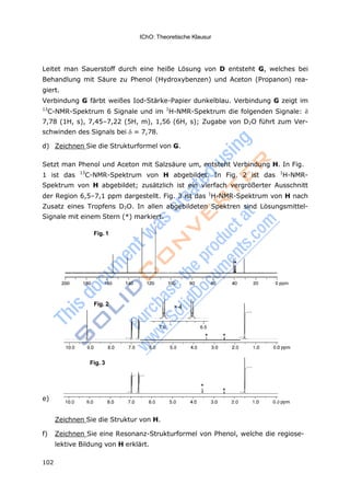 IChO: Theoretische Klausur
102
× 4
Leitet man Sauerstoff durch eine heiße Lösung von D entsteht G, welches bei
Behandlung mit Säure zu Phenol (Hydroxybenzen) und Aceton (Propanon) rea-
giert.
Verbindung G färbt weißes Iod-Stärke-Papier dunkelblau. Verbindung G zeigt im
13
C-NMR-Spektrum 6 Signale und im 1
H-NMR-Spektrum die folgenden Signale: 
7,78 (1H, s), 7,45–7,22 (5H, m), 1,56 (6H, s); Zugabe von D2O führt zum Ver-
schwinden des Signals bei = 7,78.
d) Zeichnen Sie die Strukturformel von G.
Setzt man Phenol und Aceton mit Salzsäure um, entsteht Verbindung H. In Fig.
1 ist das 13
C-NMR-Spektrum von H abgebildet. In Fig. 2 ist das 1
H-NMR-
Spektrum von H abgebildet; zusätzlich ist ein vierfach vergrößerter Ausschnitt
der Region 6,5–7,1 ppm dargestellt. Fig. 3 ist das 1
H-NMR-Spektrum von H nach
Zusatz eines Tropfens D2O. In allen abgebildeten Spektren sind Lösungsmittel-
Signale mit einem Stern (*) markiert.
Fig. 2
* *
e)
Zeichnen Sie die Struktur von H.
f) Zeichnen Sie eine Resonanz-Strukturformel von Phenol, welche die regiose-
lektive Bildung von H erklärt.
Fig. 3
*
*
Fig. 1
*
 