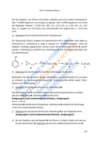 IChO: Theoretische Klausur
103
Bei der Reaktion von Phenol mit Aceton entsteht auch eine zweite Verbindung I.
Das 13
C-NMR-Spektrum von I zeigt 12 Signale. Das 1
H-NMR-Spektrum von I hat
die folgenden Signale: 7,50–6,51 (8H, m), 5,19 (1H, s), 4,45 (1H, s), 1,67
(6H, s). Zugabe von D2O führt zum Verschwinden der Signale bei  = 5,19 und
4,45.
g) Zeichnen Sie eine Strukturformel für Verbindung I.
Ein Überschuss Phenol reagiert mit Epichlorhydrin C in Gegenwart einer Base zu
Verbindung L. Verbindung L zeigt 6 Signale im 13
C-NMR-Spektrum. Wird die
Reaktion vorzeitig abgebrochen, können auch die Verbindungen J und K isoliert
werden. Verbindung L entsteht aus Verbindung K und Verbindung K bildet sich
aus Verbindung J.
h) Zeichnen Sie die Strukturformeln der Verbindungen J, K und L.
Behandelt man H mit einem großen Überschuss von Epichlorhydrin C und Base
so entsteht ein monomeres bis-Epoxid M. Verbindung M enthält weder Chlor-
atome noch OH-Gruppen.
i) Zeichnen Sie die Strukturformel von Verbindung M.
Die Behandlung von H mit einem kleinen Überschuss Epichlorhydrin und Base
gibt die Verbindung N. Verbindung N hat die Form:
Endgruppe1-[sich wiederholende Einheit]n- Endgruppe2
mit n = 10–15.
Verbindung N enthält keine Chloratome. Verbindung N enthält eine OH-Gruppe
in der sich wiederholenden Einheit.
j) Zeichnen Sie die Strukturformel der Verbindung N in der folgenden Form
(Endgruppe1-[sich wiederholende Einheit]n- Endgruppe2).
k) Bei der Reaktion des bis-Epoxids M mit Ethan-1,2-diamin bildet sich das po-
lymere Epoxid-Harz O. Zeichnen Sie die sich wiederholende Einheit von O.
 