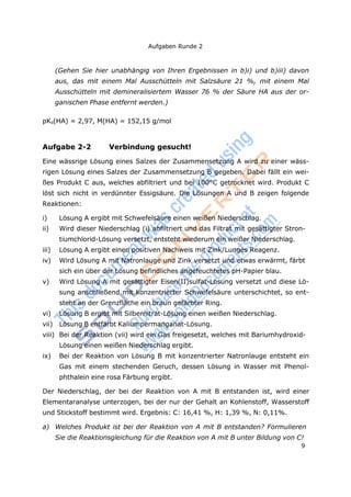 Aufgaben Runde 2
9
(Gehen Sie hier unabhängig von Ihren Ergebnissen in b)i) und b)iii) davon
aus, das mit einem Mal Ausschütteln mit Salzsäure 21 %, mit einem Mal
Ausschütteln mit demineralisiertem Wasser 76 % der Säure HA aus der or-
ganischen Phase entfernt werden.)
pKs(HA) = 2,97, M(HA) = 152,15 g/mol
Aufgabe 2-2 Verbindung gesucht!
Eine wässrige Lösung eines Salzes der Zusammensetzung A wird zu einer wäss-
rigen Lösung eines Salzes der Zusammensetzung B gegeben. Dabei fällt ein wei-
ßes Produkt C aus, welches abfiltriert und bei 100°C getrocknet wird. Produkt C
löst sich nicht in verdünnter Essigsäure. Die Lösungen A und B zeigen folgende
Reaktionen:
i) Lösung A ergibt mit Schwefelsäure einen weißen Niederschlag.
ii) Wird dieser Niederschlag (i) abfiltriert und das Filtrat mit gesättigter Stron-
tiumchlorid-Lösung versetzt, entsteht wiederum ein weißer Niederschlag.
iii) Lösung A ergibt einen positiven Nachweis mit Zink/Lunges Reagenz.
iv) Wird Lösung A mit Natronlauge und Zink versetzt und etwas erwärmt, färbt
sich ein über der Lösung befindliches angefeuchtetes pH-Papier blau.
v) Wird Lösung A mit gesättigter Eisen(II)sulfat-Lösung versetzt und diese Lö-
sung anschließend mit konzentrierter Schwefelsäure unterschichtet, so ent-
steht an der Grenzfläche ein braun gefärbter Ring.
vi) Lösung B ergibt mit Silbernitrat-Lösung einen weißen Niederschlag.
vii) Lösung B entfärbt Kaliumpermanganat-Lösung.
viii) Bei der Reaktion (vii) wird ein Gas freigesetzt, welches mit Bariumhydroxid-
Lösung einen weißen Niederschlag ergibt.
ix) Bei der Reaktion von Lösung B mit konzentrierter Natronlauge entsteht ein
Gas mit einem stechenden Geruch, dessen Lösung in Wasser mit Phenol-
phthalein eine rosa Färbung ergibt.
Der Niederschlag, der bei der Reaktion von A mit B entstanden ist, wird einer
Elementaranalyse unterzogen, bei der nur der Gehalt an Kohlenstoff, Wasserstoff
und Stickstoff bestimmt wird. Ergebnis: C: 16,41 %, H: 1,39 %, N: 0,11%.
a) Welches Produkt ist bei der Reaktion von A mit B entstanden? Formulieren
Sie die Reaktionsgleichung für die Reaktion von A mit B unter Bildung von C!
 