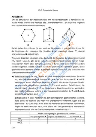 IChO: Theoretische Klausur
104
Aufgabe 6
Um die Strukturen der Metallkomplexe mit Koordinationszahl 6 herzuleiten be-
nutzte Alfred Werner die Methode des „Isomerenzählens“. Er zog dabei folgende
drei Koordinationsmodelle in Betracht:
X Y Z
Dabei stehen leere Kreise für das zentrale Metallatom M und gefüllte Kreise für
die Positionen der Liganden. Die Struktur X ist hexagonal planar, Y trigonal
prismatisch und Z oktaedrisch.
Wenn alle Liganden identisch sind, das heißt der Komplex die allgemeine Formel
MA6 hat (A=Ligand), gibt es für jedes Koordinationsmodell jeweils nur ein mögli-
ches Isomer. Wenn aber achirale Liganden A durch einen oder mehrere andere
achirale Liganden ersetzt werden, kann es geometrische Isomere geben. Diese
geometrischen Isomere können ausserdem optisch aktiv sein und in Paaren von
Enantiomeren vorkommen.
a) Vervollständigen Sie die Tabelle auf dem Antwortbogen und geben Sie dazu
an, wie viele geometrische Isomere für jede der drei Strukturen X, Y und Z
exsistieren, wenn einzähnige Liganden A durch einzähnige Liganden B oder
symmetrische zweizähnige Liganden C—C ersetzt werden. Dabei können die
zweizähnigen Liganden C—C nur benachbarte Ligandenpositionen verbinden,
das heißt, Positionen, welche in den Koordinationsmodellen X, Y und Z durch
eine Linie verbunden sind.
Schreiben Sie in jedes Kästchen die Zahl der möglichen geometrischen Isomere.
Falls eines der Isomere als Paar von Enantiomeren vorkommt, fügen Sie ein
Sternchen * zur Zahl hinzu. Falls zwei als Paare von Enantiomeren vorkommen,
fügen Sie zwei Sternchen hinzu, usw. Wenn z.B. fünf geometrische Isomere exi-
stieren und davon drei als Enantiomerenpaare, schreiben sie 5***.
Anzahl vorhergesagter geometrischer Isomere
hexagonal planar X trigonal prismatisch Y oktaedrisch Z
MA6 1 1 1
MA5B
MA4B2
 