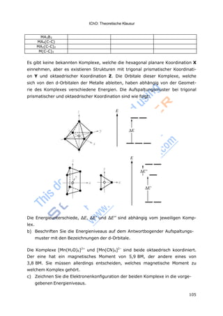 IChO: Theoretische Klausur
105
MA3B3
MA4(C-C)
MA2(C-C)2
M(C-C)3
Es gibt keine bekannten Komplexe, welche die hexagonal planare Koordination X
einnehmen, aber es existieren Strukturen mit trigonal prismatischer Koordinati-
on Y und oktaedrischer Koordination Z. Die Orbitale dieser Komplexe, welche
sich von den d-Orbitalen der Metalle ableiten, haben abhängig von der Geomet-
rie des Komplexes verschiedene Energien. Die Aufspaltungsmuster bei trigonal
prismatischer und oktaedrischer Koordination sind wie folgt:
Die Energieunterschiede, ΔE, ΔE’ und ΔE’’ sind abhängig vom jeweiligen Komp-
lex.
b) Beschriften Sie die Energieniveaus auf dem Antwortbogender Aufspaltungs-
muster mit den Bezeichnungen der d-Orbitale.
Die Komplexe [Mn(H2O)6]2+
und [Mn(CN)6]2–
sind beide oktaedrisch koordiniert.
Der eine hat ein magnetisches Moment von 5,9 BM, der andere eines von
3,8 BM. Sie müssen allerdings entscheiden, welches magnetische Moment zu
welchem Komplex gehört.
c) Zeichnen Sie die Elektronenkonfiguration der beiden Komplexe in die vorge-
gebenen Energieniveaus.
 