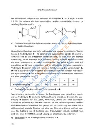 IChO: Theoretische Klausur
106
Die Messung der magnetischen Momente der Komplexe A und B ergab 1,9 und
2,7 BM. Sie müssen allerdings entscheiden, welches magnetische Moment zu
welchem Komplex gehört.
d) Zeichnen Sie die Orbital-Aufspaltungsdiagramme mit Elektronenkonfiguration
der beiden Komplexe:
Oktaedrische Komplexe sind sehr viel häufiger als trigonal prismatische. Werner
konnte 5 Verbindungen C – G isolieren, die ausschließlich Co(III), Cl, und NH3
enthalten und die alle oktaedrisch koordiniert sind. (Es gibt noch eine sechste
Verbindung, die er allerdings nicht isolieren konnte.) Werners Komplexe haben
die unten angegebenen molaren Leitfähigkeiten. Die Leitfähigkeiten sind auf
unendliche Verdünnung extrapoliert und in willkürlichen Einheiten angegeben.
Verbindung G reagiert nicht mit wässriger AgNO3-Lösung. Die Verbindungen C,
D und E reagieren in verschiedenen stöchiometrischen Verhältnissen mit wässri-
ger AgNO3-Lösung. E und F reagieren im gleichen stöchiometrischen Verhältnis
mit wässriger AgNO3-Lösung.
C D E F G
Molare Leitfähigkeit 510 372 249 249 ~0
e) Zeichnen Sie Strukturen für die Verbindungen C – G.
Werner gelang es ebenfalls als erstem die Enantiomere einer oktaedrisch koordi-
nierten Verbindung H, die keine Kohlenstoffatome enthält, zu trennen. Die Ver-
bindung H besteht nur aus Cobalt, Ammoniak, Chlorid und einer Sauerstoff-
Spezies die entweder H2O oder HO<
oder O2<
ist. Die Verbindung enthält oktaed-
risch koordinierte Cobaltionen. Das gesamte in der Verbindung enthaltene Chlo-
rid kann durch einfache Titration mit wässriger Silbernitrat-Lösung entfernt wer-
den. Für 0,2872 g von H (welches kein Kristallwasser enthält) benötigt man
22,8 cm3
einer 0,100 M Silbernitrat-Lösung um alles Chlorid zu entfernen.
f) Berechnen Sie die Massenprozente an Chlorid in H.
 