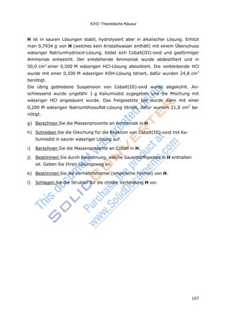 IChO: Theoretische Klausur
107
H ist in sauren Lösungen stabil, hydrolysiert aber in alkalischer Lösung. Erhitzt
man 0,7934 g von H (welches kein Kristallwasser enthält) mit einem Überschuss
wässriger Natriumhydroxid-Lösung, bildet sich Cobalt(III)-oxid und gasförmiger
Ammoniak entweicht. Der entstehende Ammoniak wurde abdestilliert und in
50,0 cm3
einer 0,500 M wässrigen HCl-Lösung absorbiert. Die verbleibende HCl
wurde mit einer 0,500 M wässrigen KOH-Lösung titriert, dafür wurden 24,8 cm3
benötigt.
Die übrig gebliebene Suspension von Cobalt(III)-oxid wurde abgekühlt. An-
schliessend wurde ungefähr 1 g Kaliumiodid zugegeben und die Mischung mit
wässriger HCl angesäuert wurde. Das freigesetzte Iod wurde dann mit einer
0,200 M wässrigen Natriumthiosulfat-Lösung titriert, dafür wurden 21,0 cm3
be-
nötigt.
g) Berechnen Sie die Massenprozente an Ammoniak in H.
h) Schreiben Sie die Gleichung für die Reaktion von Cobalt(III)-oxid mit Ka-
liumiodid in saurer wässriger Lösung auf.
i) Berechnen Sie die Massenprozente an Cobalt in H.
j) Bestimmen Sie durch Berechnung, welche Sauerstoffspezies in H enthalten
ist. Geben Sie Ihren Lösungsweg an.
k) Bestimmen Sie die Verhältnisformel (empirische Formel) von H.
l) Schlagen Sie die Struktur für die chirale Verbindung H vor.
 