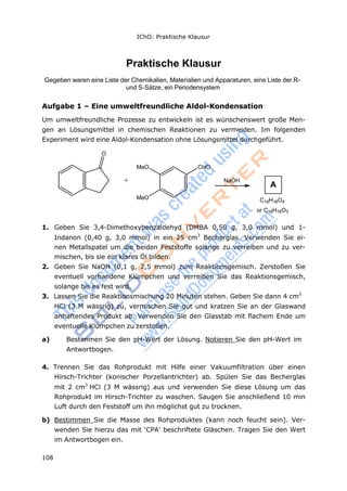 108
IChO: Praktische Klausur
O
Praktische Klausur
Gegeben waren eine Liste der Chemikalien, Materialien und Apparaturen, eine Liste der R-
und S-Sätze, ein Periodensystem
Aufgabe 1 – Eine umweltfreundliche Aldol-Kondensation
Um umweltfreundliche Prozesse zu entwickeln ist es wünschenswert große Men-
gen an Lösungsmittel in chemischen Reaktionen zu vermeiden. Im folgenden
Experiment wird eine Aldol-Kondensation ohne Lösungsmittel durchgeführt.
MeO CHO
+ NaOH
MeO C18H18O4
or C18H16O3
1. Geben Sie 3,4-Dimethoxybenzaldehyd (DMBA 0,50 g, 3,0 mmol) und 1-
Indanon (0,40 g, 3,0 mmol) in ein 25 cm3
Becherglas. Verwenden Sie ei-
nen Metallspatel um die beiden Feststoffe solange zu verreiben und zu ver-
mischen, bis sie ein klares Öl bilden.
2. Geben Sie NaOH (0,1 g, 2,5 mmol) zum Reaktionsgemisch. Zerstoßen Sie
eventuell vorhandene Klümpchen und verreiben Sie das Reaktionsgemisch,
solange bis es fest wird.
3. Lassen Sie die Reaktionsmischung 20 Minuten stehen. Geben Sie dann 4 cm3
HCl (3 M wässrig) zu, vermischen Sie gut und kratzen Sie an der Glaswand
anhaftendes Produkt ab. Verwenden Sie den Glasstab mit flachem Ende um
eventuelle Klümpchen zu zerstoßen.
a) Bestimmen Sie den pH-Wert der Lösung. Notieren Sie den pH-Wert im
Antwortbogen.
4. Trennen Sie das Rohprodukt mit Hilfe einer Vakuumfiltration über einen
Hirsch-Trichter (konischer Porzellantrichter) ab. Spülen Sie das Becherglas
mit 2 cm3
HCl (3 M wässrig) aus und verwenden Sie diese Lösung um das
Rohprodukt im Hirsch-Trichter zu waschen. Saugen Sie anschließend 10 min
Luft durch den Feststoff um ihn möglichst gut zu trocknen.
b) Bestimmen Sie die Masse des Rohproduktes (kann noch feucht sein). Ver-
wenden Sie hierzu das mit ‘CPA’ beschriftete Gläschen. Tragen Sie den Wert
im Antwortbogen ein.
A
 