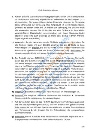 109
IChO: Praktische Klausur
5. Führen Sie eine Dünnschichtchromatographie (DC) durch um zu entscheiden,
ob die Reaktion vollständig abgelaufen ist. Verwenden Sie Et2O:Heptan (1:1)
als Laufmittel. Die beiden Edukte stehen Ihnen als Lösungen in Ethylacetat
(Ethyl ethanoate) zur Verfügung. Das Rohprodukt ist in Ethylacetat löslich.
[Hinweis: Es stehen Ihnen drei DC-Platten zur Verfügung, die Sie aber nicht
alle verwenden müssen. Sie dürfen aber nur eine DC-Platte in dem wieder
verschließbaren Plastikbeutel (gekennzeichnet mit Ihrem Studenten-Code)
abgeben. Dies sollte auch diejenige DC-Platte sein, die Sie in Ihren Antwort-
bogen abgezeichnet haben.]
c) Verwenden Sie die UV-Lampe um die DC-Platte auszuwerten. Umkreisen Sie
alle Flecken (Spots) mit dem Bleistift. Zeichnen Sie die DC-Platte in Ihren
Antwortbogen ab. Stecken Sie die DC-Platte in den wieder verschließbaren
Plastikbeutel (gekennzeichnet mit Ihrem Studenten-Code). Bestimmen Sie
die relevanten RF-Werte und tragen Sie diese im Antwortbogen ein.
6. Das Produkt wird aus EtOH:H2O (9:1) umkristallisiert. Verwenden Sie hierfür
einen 100 cm3
Erlenmeyerkolben mit einem Magnetrührstäbchen. [Hinweis:
Um kleine Mengen unlöslicher Verunreinigungen abzutrennen ist es notwen-
dig eine Heißfiltration durchzuführen. Verwenden Sie dazu den Glastrichter.]
Verwenden Sie den Glasstab mit flachem Ende um eventuelle Klümpchen zu
zerstoßen. Die filtrierte Lösung wird im Erlenmeyerkolben auf Raumtempera-
tur abkühlen gelassen und dann für eine Stunde im Eisbad stehen gelassen
(Verwenden Sie die Plastikschale für das Eisbad). Anschließend wird das Pro-
dukt durch Vakuumfiltration abgetrennt [Verwenden Sie den Büchner Trich-
ter (zylindrische Porzellan-Nutsche)]. Saugen Sie weiter 10 min Luft durch
den Trichter um das Produkt zu trocknen. Überführen Sie Ihr Produkt in das
mit Ihrem Studenten-Code bezeichnete Gläschen (‘RPA’).
d) Tragen Sie die erhaltene Masse des Rein-Produktes im Antwortbogen ein.
e) Ermitteln Sie mögliche chemische Strukturen des Produktes A. Verwenden
Sie dazu die Informationen auf dem Antwortbogen.
f) Auf der nächsten Seite ist das 13
C-NMR-Spektrum von Verbindung A abgebil-
det. Die Lösungsmittelsignale (CDCl3) sind mit einem Stern gekennzeichnet.
Entscheiden Sie mit Hilfe des Spektrums welche die korrekte Summenformel
von Verbindung A ist. Kreuzen Sie im Antwortbogen die entsprechende
Summenformel an.
g) Berechnen Sie die Ausbeute Ihres Reinproduktes in Prozent. Legen Sie die in
f) angegebene Summenformel Ihren Berechnungen zu Grunde.
 
