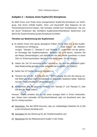 IChO: Praktische Klausur
111
Aufgabe 2 – Analyse eines Kupfer(II)-Komplexes
Es steht Ihnen eine Probe eines anorganischen Kupfer(II)-Komplexes zur Verfü-
gung. Das Anion enthält Kupfer, Chlor und Sauerstoff. Das Gegenion ist ein
Tetramethylammonium-Kation. Der Komplex enthält kein Kristallwasser. Sie sol-
len durch Titrationen das Verhältnis Kupferionen/Chloridionen bestimmen und
damit die Zusammensetzung des Komplexes ermitteln.
Titration zur Bestimmung der Kupferionen
1. Es stehen Ihnen drei genau gewogene Proben mit je etwa 0,1 g des Kupfer-
komplexes zur Verfügung. Diese tragen die Bezeich-
nungen "Sample 1", "Sample 2" und "Sample 3", zusammen mit der genau-
en Einwaage des Kupferkomplexes. Nehmen Sie eine davon, notieren Sie
die Masse (Antwortbogen) und überführen Sie den Inhalt quantitativ in einen
250 cm3
Erlenmeyerkolben. Benützen Sie dabei etwa 25 cm3
Wasser.
2. Geben Sie “pH 10 ammonia buffer”-Lösung zu, bis sich der anfänglich gebil-
dete Niederschlag gerade wieder aufgelöst hat (ungefähr 10 Tropfen).
3. Geben Sie 10 Tropfen Murexid-Indikator zu.
4. Titrieren Sie mit der 0,0200 mol dm–3
EDTA-Lösung, bis sich die Lösung vio-
lett färbt und diese Farbe mindestens 15 Sekunden bestehen bleibt. Notieren
Sie das Titrationsvolumen (Antwortbogen).
5. Wiederholen Sie die gesamte Prozedur mit "Sample 2" und "Sample 3", falls
Sie dies für nötig halten.
Hinweis: Punkte erhalten Sie nur für einen einzigen Wert in Ihrem Antwortbo-
gen. Dieser kann entweder ein Durchschnittswert oder ein Einzelwert sein, den
Sie für richtig erachten.
a) Berechnen Sie das EDTA-Volumen, das zur vollständigen Reaktion für 0,100
g des Komplexes benötigt wird.
b) Schreiben Sie die Gleichung für die Titrationsreaktion auf.
c) Berechnen Sie die Massenprozent Kupfer in der Probe.
 