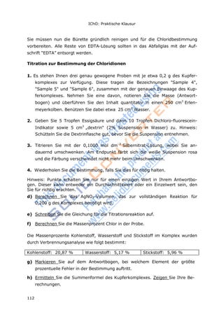IChO: Praktische Klausur
112
Sie müssen nun die Bürette gründlich reinigen und für die Chloridbestimmung
vorbereiten. Alle Reste von EDTA-Lösung sollten in das Abfallglas mit der Auf-
schrift “EDTA” entsorgt werden.
Titration zur Bestimmung der Chloridionen
1. Es stehen Ihnen drei genau gewogene Proben mit je etwa 0,2 g des Kupfer-
komplexes zur Verfügung. Diese tragen die Bezeichnungen "Sample 4",
"Sample 5" und "Sample 6", zusammen mit der genauen Einwaage des Kup-
ferkomplexes. Nehmen Sie eine davon, notieren Sie die Masse (Antwort-
bogen) und überführen Sie den Inhalt quantitativ in einen 250 cm3
Erlen-
meyerkolben. Benützen Sie dabei etwa 25 cm3
Wasser.
2. Geben Sie 5 Tropfen Essigsäure und dann 10 Tropfen Dichloro-fluorescein-
Indikator sowie 5 cm3
„dextrin“ (2% Suspension in Wasser) zu. Hinweis:
Schütteln Sie die Dextrinflasche gut, bevor Sie die Suspension entnehmen.
3. Titrieren Sie mit der 0,1000 mol dm–3
Silbernitrat-Lösung, wobei Sie an-
dauernd umschwenken. Am Endpunkt färbt sich die weiße Suspension rosa
und die Färbung verschwindet nicht mehr beim Umschwenken.
4. Wiederholen Sie die Bestimmung, falls Sie dies für nötig halten.
Hinweis: Punkte erhalten Sie nur für einen einzigen Wert in Ihrem Antwortbo-
gen. Dieser kann entweder ein Durchschnittswert oder ein Einzelwert sein, den
Sie für richtig erachten.
d) Berechnen Sie das AgNO3-Volumen, das zur vollständigen Reaktion für
0,200 g des Komplexes benötigt wird.
e) Schreiben Sie die Gleichung für die Titrationsreaktion auf.
f) Berechnen Sie die Massenprozent Chlor in der Probe.
Die Massenprozente Kohlenstoff, Wasserstoff und Stickstoff im Komplex wurden
durch Verbrennungsanalyse wie folgt bestimmt:
Kohlenstoff: 20,87 % Wasserstoff: 5,17 % Stickstoff: 5,96 %
g) Markieren Sie auf dem Antwortbogen, bei welchem Element der größte
prozentuelle Fehler in der Bestimmung auftritt.
h) Ermitteln Sie die Summenformel des Kupferkomplexes. Zeigen Sie Ihre Be-
rechnungen.
 