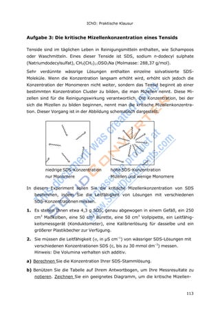 IChO: Praktische Klausur
113
Aufgabe 3: Die kritische Mizellenkonzentration eines Tensids
Tenside sind im täglichen Leben in Reinigungsmitteln enthalten, wie Schampoos
oder Waschmitteln. Eines dieser Tenside ist SDS, sodium n-dodecyl sulphate
(Natriumdodecylsulfat), CH3(CH2)11OSO3Na (Molmasse: 288,37 g/mol).
Sehr verdünnte wässrige Lösungen enthalten einzelne solvatisierte SDS-
Moleküle. Wenn die Konzentration langsam erhöht wird, erhöht sich jedoch die
Konzentration der Monomeren nicht weiter, sondern das Tensid beginnt ab einer
bestimmten Konzentration Cluster zu bilden, die man Mizellen nennt. Diese Mi-
zellen sind für die Reinigungswirkung verantwortlich. Die Konzentration, bei der
sich die Mizellen zu bilden beginnen, nennt man die kritische Mizellenkonzentra-
tion. Dieser Vorgang ist in der Abbildung schematisch dargestellt.
niedrige SDS-Konzentration
nur Monomere
hohe SDS-Konzentration
Mizellen und wenige Monomere
In diesem Experiment sollen Sie die kritische Mizellenkonzentration von SDS
bestimmen, indem Sie die Leitfähigkeit von Lösungen mit verschiedenen
SDS-Konzentrationen messen.
1. Es stehen Ihnen etwa 4,3 g SDS, genau abgewogen in einem Gefäß, ein 250
cm3
Maßkolben, eine 50 cm3
Bürette, eine 50 cm3
Vollpipette, ein Leitfähig-
keitsmessgerät (Konduktometer), eine Kalibrierlösung für dasselbe und ein
größerer Plastikbecher zur Verfügung.
2. Sie müssen die Leitfähigkeit (, in μS cm–1
) von wässriger SDS-Lösungen mit
verschiedenen Konzentrationen SDS (c, bis zu 30 mmol dm–3
) messen.
Hinweis: Die Volumina verhalten sich additiv.
a) Berechnen Sie die Konzentration Ihrer SDS-Stammlösung.
b) Benützen Sie die Tabelle auf Ihrem Antwortbogen, um Ihre Messresultate zu
notieren. Zeichnen Sie ein geeignetes Diagramm, um die kritische Mizellen-
 