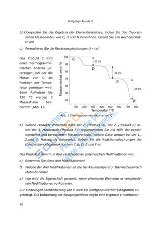 Aufgaben Runde 2
10
b) Überprüfen Sie das Ergebnis der Elementaranalyse, indem Sie den theoreti-
schen Massenanteil von C, H und N berechnen. Geben Sie alle Rechenschrit-
te an!
c) Formulieren Sie die Reaktionsgleichungen i) – ix)!
Das Produkt C wird
einer thermogravime-
trischen Analyse un-
terzogen, bei der die
Masse von C als
Funktion der Tempe-
ratur gemessen wird.
Beim Aufheizen bis
750 °C werden 3
Massestufen beo-
bachtet (Abb. 1).
Abb. 1 Thermogravimetriekurve von C
d) Welche Produkte entstehen nach der 1. (Produkt D), der 2. (Produkt E) so-
wie der 3. Massestufe (Produkt F)? Argumentieren Sie mit Hilfe der experi-
mentellen und berechneten Massenverluste. Welche Gase werden bei der 1.,
2.und 3. Massestufe freigesetzt. Geben Sie die Reaktionsgleichungen der
thermischen Abbaureaktion von C zu D, E und F an.
Das Produkt E kommt in drei verschiedenen polymorphen Modifikationen vor.
e) Benennen Sie diese drei Modifikationen!
f) Welche der drei Modifikationen ist die bei Raumtemperatur thermodynamisch
stabilste Form?
g) Wie wird die Eigenschaft genannt, wenn chemische Elemente in verschiede-
nen Modifikationen vorkommen.
Zur eindeutigen Identifizierung von E wird ein Röntgenpulverdiffraktogramm an-
gefertigt. Die Indizierung der Beugungsreflexe ergibt eine trigonale (rhomboedri-
 
