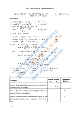 116
IChO: Die Lösungen der theoretischen Klausur
kd k2
4 kr ka Hd
Aussage
Modell
A
Modell
B
Keines der
beiden
Der die Geschwindigkeit bestimmende Schritt ist die
Adsorption von H-Atomen.
 ()
Der die Geschwindigkeit bestimmende Schritt ist die
Desorption von H2-Molekülen.

Der die Geschwindigkeit bestimmende Schritt ist die
bimolekulare Reaktion von H-Atomen an der Oberflä-
che.

a
- 0,02275·(10-6
m)-1
= - NA 8,26 1018
kg9,81ms2
N = 6,70·1023
mol-1
Aufgabe 2
8,3145 JK1
mol1
288,18K
A
a) Geschwindigkeit = ka· [H] r = 1,4·10-4
s-1
b) 1,4·10-4
s-1
= N · 1,9·10-3
s-1
N = 7,4·10-2
c) dN/dt = 0 = ka · [H] – kd · N – kr · N2
N =
2 kr
N = 5,2·10-5
d) ½ · kr · N2
= 7,0·10-5
s-1
e) dx0/dt = - ka · [H] · x0 + kd · x1 + kr · x2 (1)
dx1/dt = ka · [H] · x0 – (ka · [H] + kd) · x1 + 2· kd · x2 (2)
dx2/dt = ka · [H] · x1 – (2·kd + kr) · x2 (3)
f) (3) ka · [H] · x1 = (2·kd + kr) · x2
x2/x1 =
ka H

2 kd kr
ka H
2 kr
= 2,70·10-9
ka H
(1) ka · [H] · x0 = kd · x1 + kr · x2 mit x2 = x1 ·
2 kd kr
ka · [H] · x0 = x1 · (kd + kr ·
k H
)
= x1 · (
2 kd kr
kd (2kd kr) krka H
2 kd kr
ka H(2kd kr ) -2
x1/x0 =
kd (2kd  k
r
) kr ka
H
= 6,86·10
g) x2 = 2,70·10-9
· x1 x1 = 6,86·10-2
· x0 x2 + x1 + x0 = 1
x0 = 0,94 x1 = 0,06 x2 = 1,7·10-10
h) kr · x2 = 9,0·10-5
s-1
i)
 