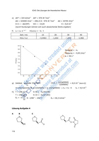 IChO: Die Lösungen der theoretischen Klausur
118
ln(c/c)t0
e) ΔH° = 324 kJmol-1
ΔS° = 970 JK-1
mol-1
ΔG = 324000 Jmol-1
– 298,15 K · 970 JK-1
mol-1
ΔG = 34795 Jmol-1
ln K = - ΔG/(RT) lnK = - 14,04 K = 8,0·10-7
(durch Rundungen können sich auch abweichende Werte ergeben)
f) ct = c0· e- kf· t
ln(ct/c0) = - kf · t
Zeit / ms 10 20 30 40
ln(ct / c0) - 0,4463 -1,022 - 1,470 -1,966
-0,4
-0,6
-0,8
-1,0
Steigung = - kf
Steigung = - 0,05 (ms)-1
kf = 50 s-1
-1,2
-1,4
-1,6
-1,8
-2,0
10 15 20 25 30 35 40
Zeit / ms
g) Gefaltet
ku
Ungefaltet mit K =
kf
c(Ungefaltet)
c(Gefaltet)
= 8,0·10-7
(aus e))
im Gleichgewicht ist ku·c(Gefaltet) = kf ·c(Ungefaltet) ku = kf · K ku = 4,0·10-5
h) T = 298,15 K: ln 50 = - EA/(R·298)
T = 293,15 K ln 33 = - EA/(R·293)
50
EA = - ln
33
· R · (298-1
– 293-1
)-1
EA = 60,3 kJmol-1
Lösung Aufgabe 4
A B C
O O
O
OH O
Cl
O
O O
O O N
O
 