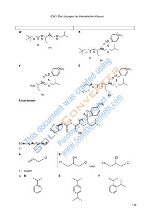 IChO: Die Lösungen der theoretischen Klausur
119
W
H OH H
O N N
O
Ph
X
NO2
O
O
S
H OH
O N N
O
Ph
Y
NO2
O
O
S
OH
H2N N
Ph
Z
NO2
O
O
S
H OH
O N N
O O
Ph
Amprenavir
NH2
O
O
S
H OH
O N N
O O
Ph
Lösung Aufgabe 5
a)
A B
Cl OH Cl
b) NaOH
Cl Cl
oder
HO Cl
c) D E F
 