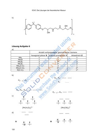 IChO: Die Lösungen der theoretischen Klausur
120
k)
H OH
N O
O N
H
OH
n
Lösung Aufgabe 6
a)
Anzahl vorhergesagter geometrischer Isomere
hexagonal planar X trigonal prismatisch Y oktaedrisch Z
MA6 1 1 1
MA5B 1 1 1
MA4B2 3 3* 2
MA3B3 3 3* 2
MA4(C-C) 1 2 1
MA2(C-C)2 2 4* 2*
M(C-C)3 1 2 1*
b)
dx2
y2 , dz2
dxz , dyz
dz2
dxy , dxz , dyz
dx2
y2 , dxy
c)
[Mn(H2O)6]2+
[Mn(CN)6]2-
d)
A B
 