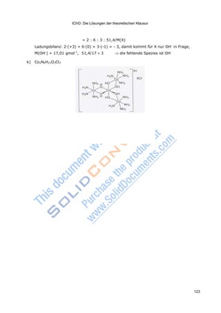 IChO: Die Lösungen der theoretischen Klausur
123
= 2 : 6 : 3 : 51,4/M(X)
Ladungsbilanz: 2·(+3) + 6·(0) + 3·(-1) = - 3, damit kommt für X nur OH-
in Frage,
M(OH-
) = 17,01 gmol-1
, 51,4/17 3 die fehlende Spezies ist OH-
k) Co2N6H21O3Cl3
 