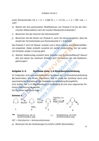 Aufgaben Runde 2
11
sche) Elementarzelle mit a = b = 4.984 Å, c = 17.121,  =  = 90° und =
120°.
h) Welche der drei polymorphen Modifikationen von Produkt E ist bei der ther-
mischen Abbaureaktion nach der zweiten Massestufe entstanden?
i) Berechnen Sie das Volumen der Elementarzelle!
j) Berechnen Sie die Dichte von Produkt E, wenn Sie davon ausgehen, dass die
Anzahl der Formeleinheiten pro Elementarzelle Z = 6 beträgt!
Das Produkt F wird mit Wasser versetzt und in diese Lösung wird Kohlenstoffdio-
xid eingeleitet. Dabei entsteht zunächst ein weißer Niederschlag, der bei weite-
rem Einleiten wieder in Lösung geht.
k) Welcher Niederschlag entsteht beim Einleiten von Kohlenstoffdioxid? Warum
löst sich dieser bei weiterem Einleiten auf? Formulieren Sie alle Reaktions-
gleichungen!
Aufgabe 2–3 Synthese einer 1,4-Dicarbonylverbindung
Im Folgenden wird eine enantioselektive Synthese der 1,4-Dicarbonylverbindung
11 beschrieben. Die chirale Information wird im Laufe der Synthese durch eine
asymmetrische Sharpless-artige Oxidation von Verbindung 3 eingeführt.
Zum Aufbau der C=C-Doppelbindung in Verbindung 3 wird eine sogenannte Pe-
terson-Olefinierung verwendet.
Die Synthese startet wie folgt:
Schema 1
BuLi
S S Me3SiCl S S
BuLi
RCHO
Ti(Oi-Pr)4 (+)-
DET
S S PhMe COOH
S S
2 O O
SiMe3
R
R
1 2 3 4
Doppelbindung, die vor
die Zeichenebene zeigt
DET = Diethyltartrat = Weinsäurediethylester
Doppelbindung, die hinter
die Zeichenebene zeigt
a) Benennen Sie die Verbindungen 1 und 2 in IUPAC-Nomenklatur.
 