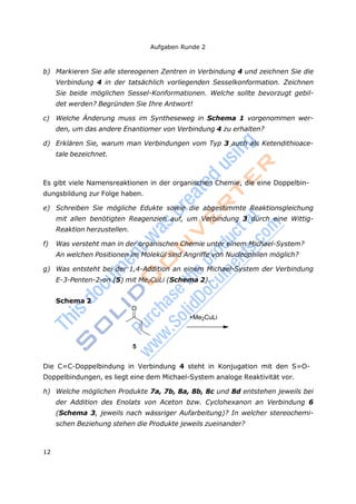 Aufgaben Runde 2
12
O
b) Markieren Sie alle stereogenen Zentren in Verbindung 4 und zeichnen Sie die
Verbindung 4 in der tatsächlich vorliegenden Sesselkonformation. Zeichnen
Sie beide möglichen Sessel-Konformationen. Welche sollte bevorzugt gebil-
det werden? Begründen Sie Ihre Antwort!
c) Welche Änderung muss im Syntheseweg in Schema 1 vorgenommen wer-
den, um das andere Enantiomer von Verbindung 4 zu erhalten?
d) Erklären Sie, warum man Verbindungen vom Typ 3 auch als Ketendithioace-
tale bezeichnet.
Es gibt viele Namensreaktionen in der organischen Chemie, die eine Doppelbin-
dungsbildung zur Folge haben.
e) Schreiben Sie mögliche Edukte sowie die abgestimmte Reaktionsgleichung
mit allen benötigten Reagenzien auf, um Verbindung 3 durch eine Wittig-
Reaktion herzustellen.
f) Was versteht man in der organischen Chemie unter einem Michael-System?
An welchen Positionen im Molekül sind Angriffe von Nucleophilen möglich?
g) Was entsteht bei der 1,4-Addition an einem Michael-System der Verbindung
E-3-Penten-2-on (5) mit Me2CuLi (Schema 2).
Schema 2
+Me2CuLi
5
Die C=C-Doppelbindung in Verbindung 4 steht in Konjugation mit den S=O-
Doppelbindungen, es liegt eine dem Michael-System analoge Reaktivität vor.
h) Welche möglichen Produkte 7a, 7b, 8a, 8b, 8c und 8d entstehen jeweils bei
der Addition des Enolats von Aceton bzw. Cyclohexanon an Verbindung 6
(Schema 3, jeweils nach wässriger Aufarbeitung)? In welcher stereochemi-
schen Beziehung stehen die Produkte jeweils zueinander?
 