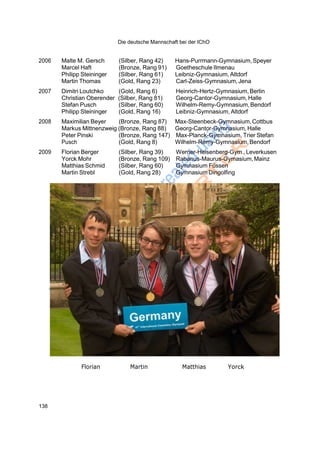 Die deutsche Mannschaft bei der IChO
138
2006 Malte M. Gersch (Silber, Rang 42) Hans-Purrmann-Gymnasium,Speyer
Marcel Haft (Bronze, Rang 91) Goetheschule Ilmenau
Philipp Steininger (Silber, Rang 61) Leibniz-Gymnasium, Altdorf
Martin Thomas (Gold, Rang 23) Carl-Zeiss-Gymnasium, Jena
2007 Dimitri Loutchko (Gold, Rang 6) Heinrich-Hertz-Gymnasium,Berlin
Christian Oberender (Silber, Rang 81) Georg-Cantor-Gymnasium,Halle
Stefan Pusch (Silber, Rang 60) Wilhelm-Remy-Gymnasium,Bendorf
Philipp Steininger (Gold, Rang 16) Leibniz-Gymnasium, Altdorf
2008 Maximilian Beyer (Bronze, Rang 87) Max-Steenbeck-Gymnasium,Cottbus
Markus Mittnenzweig (Bronze, Rang 88) Georg-Cantor-Gymnasium,Halle
Peter Pinski (Bronze, Rang 147) Max-Planck-Gymnasium, Trier Stefan
Pusch (Gold, Rang 8) Wilhelm-Remy-Gymnasium,Bendorf
2009 Florian Berger (Silber, Rang 39) Werner-Heisenberg-Gym.,Leverkusen
Yorck Mohr (Bronze, Rang 109) Rabanus-Maurus-Gymasium,Mainz
Matthias Schmid (Silber, Rang 60) Gymnasium Füssen
Martin Strebl (Gold, Rang 28) Gymnasium Dingolfing
Florian Martin Matthias Yorck
 