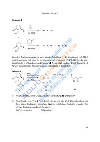 Aufgaben Runde 2
13
O
Schema 3
S S
O O
Ph NaHMDS
7a + 7b
6
O
S S
O O NaHMDS
Ph
8a + 8b + 8c + 8d
Aus den Additionsprodukten kann durch Reduktion (z. B. Katalyisert mit PPh3)
und Umsetzung mit einer hypervalenten Iodverbindung (PhI(O2CCF3)2) die ent-
sprechende 1,4-Dicarbonylverbindung 11 freigesetzt werden. Diese Sequenz ist
für ein beispielhaftes Additionsprodukt in Schema 4 dargestellt.
Schema 4
S S
O O
Et
O Ph
PPh3
[ReOCl3(PPh3)2]
S S
oder TiCl4/In
Et
PhI(O2CCF3)2 O
Ph
Et O
O Ph
9 10 11
i) Welche funktionellen Gruppen sind in Verbindung 10 enthalten?
j) Bissulfoxide vom Typ 4 (mit R=H) können mit der C=C-Doppelbindung gut
Diels-Alder-Reaktionen eingehen. Welche möglichen Produkte erwarten Sie
bei der Reaktion von 4 (mit R=H) mit
1) Cyclopentadien 2) Butadien?
 