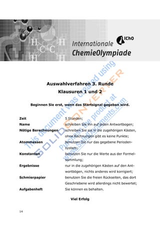 14
Aufgaben 3. Runde Klausuren 1 und 2
Auswahlverfahren 3. Runde
Klausuren 1 und 2
Beginnen Sie erst, wenn das Startsignal gegeben wird.
Zeit 5 Stunden;
Name schreiben Sie ihn auf jeden Antwortbogen;
Nötige Berechnungen schreiben Sie sie in die zugehörigen Kästen,
ohne Rechnungen gibt es keine Punkte;
Atommassen benutzen Sie nur das gegebene Perioden-
system;
Konstanten benutzen Sie nur die Werte aus der Formel-
sammlung;
Ergebnisse nur in die zugehörigen Kästen auf den Ant-
wortbögen, nichts anderes wird korrigiert;
Schmierpapier benutzen Sie die freien Rückseiten, das dort
Geschriebene wird allerdings nicht bewertet;
Aufgabenheft Sie können es behalten.
Viel Erfolg
 