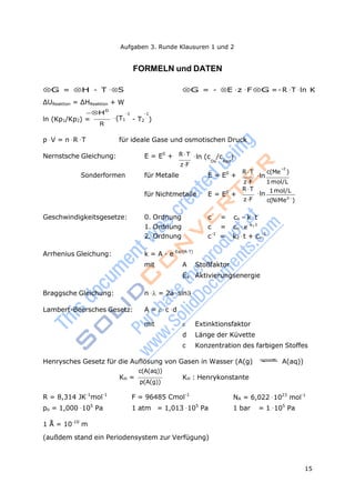 Aufgaben 3. Runde Klausuren 1 und 2
15
Geschwindigkeitsgesetze: 0. Ordnung c =
1. Ordnung c =
-1
FORMELN und DATEN
G = H - T·S G = - E·z·F G =-R·T·ln K
ΔUReaktion = ΔHReaktion + W
H0
-1 -1
ln (Kp1/Kp2) = ·(T1
R
- T2 )
p·V = n·R·T für ideale Gase und osmotischen Druck
Nernstsche Gleichung: E = E0
+ R T ·ln (c /c )
zF
Ox Red
z
Sonderformen für Metalle E = E0
+
R T c(Me )
·ln
für Nichtmetalle E = E0
+
zF
R T
·ln
zF
1mol/L
1mol/L
c(NiMez
)
co - k·t
co·ek1t
2. Ordnung c-1
= k2·t + co
Arrhenius Gleichung: k = A · e-Ea/(R·T)
mit A Stoßfaktor
Ea Aktivierungsenergie
Braggsche Gleichung: n·= 2a·sin
Lambert-Beersches Gesetz: A = ·c·d
mit  Extinktionsfaktor
d Länge der Küvette
c Konzentration des farbigen Stoffes
Henrysches Gesetz für die Auflösung von Gasen in Wasser (A(g) A(aq))
c(A(aq))
KH =
p(A(g))
KH : Henrykonstante
R = 8,314 JK-1
mol-1
F = 96485 Cmol-1
NA = 6,022·1023
mol-1
po = 1,000·105
Pa
1 Å = 10-10
m
1 atm = 1,013·105
Pa 1 bar = 1·105
Pa
(außdem stand ein Periodensystem zur Verfügung)
 