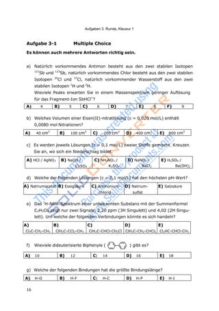 16
Aufgaben 3. Runde, Klausur 1
Aufgabe 3-1 Multiple Choice
Es können auch mehrere Antworten richtig sein.
a) Natürlich vorkommendes Antimon besteht aus den zwei stabilen Isotopen
121
Sb und 123
Sb, natürlich vorkommendes Chlor besteht aus den zwei stabilen
Isotopen 35
Cl und 37
Cl, natürlich vorkommender Wasserstoff aus den zwei
stabilen Isotopen 1
H und 2
H.
Wieviele Peaks erwarten Sie in einem Massenspektrum geringer Auflösung
für das Fragment-Ion SbHCl+
?
A) 4 B) 5 C) 6 D) 7 E) 8 F) 9
b) Welches Volumen einer Eisen(II)-nitratlösung (c = 0,020 mol/L) enthält
0,0080 mol Nitrationen?
A) 40 cm3
B) 100 cm3
C) 200 cm3
D) 400 cm3
E) 800 cm3
c) Es werden jeweils Lösungen (c = 0,1 mol/L) zweier Stoffe gemischt. Kreuzen
Sie an, wo sich ein Niederschlag bildet.
A) HCl / AgNO3 B) NaOH /
CuSO4
C) NH4NO3 /
K2SO4
D) NaNO3 /
BaCl2
E) H2SO4 /
Ba(OH)2
d) Welche der folgenden Lösungen (c = 0,1 mol/L) hat den höchsten pH-Wert?
A) Natriumacetat B) Essigsäure C) Ammonium-
chlorid
D) Natrium-
sulfat
E) Salzsäure
e) Das 1
H-NMR-Spektrum einer unbekannten Substanz mit der Summenformel
C3H5Cl3 zeigt nur zwei Signale, 2,20 ppm (3H Singulett) und 4,02 (2H Singu-
lett). Um welche der folgenden Verbindungen könnte es sich handeln?
A)
Cl3C-CH2-CH3
B)
ClH2C-CCl2-CH3
C)
ClH2C-CHCl-CH2Cl
D)
ClH2C-CH2-CHCl2
E)
Cl2HC-CHCl-CH3
f) Wieviele dideuterisierte Biphenyle ( ) gibt es?
A) 10 B) 12 C) 14 D) 16 E) 18
g) Welche der folgenden Bindungen hat die größte Bindungslänge?
A) H-O B) H-F C) H-C D) H-P E) H-I
 