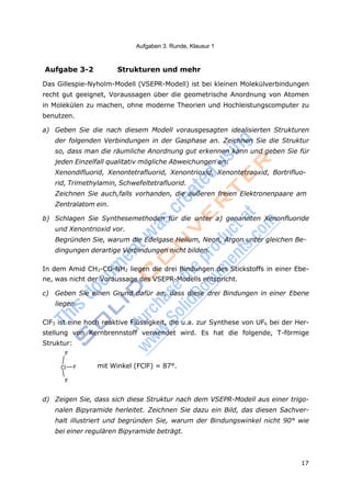 17
Aufgaben 3. Runde, Klausur 1
Aufgabe 3-2 Strukturen und mehr
Das Gillespie-Nyholm-Modell (VSEPR-Modell) ist bei kleinen Molekülverbindungen
recht gut geeignet, Voraussagen über die geometrische Anordnung von Atomen
in Molekülen zu machen, ohne moderne Theorien und Hochleistungscomputer zu
benutzen.
a) Geben Sie die nach diesem Modell vorausgesagten idealisierten Strukturen
der folgenden Verbindungen in der Gasphase an. Zeichnen Sie die Struktur
so, dass man die räumliche Anordnung gut erkennen kann und geben Sie für
jeden Einzelfall qualitativ mögliche Abweichungen an:
Xenondifluorid, Xenontetrafluorid, Xenontrioxid, Xenontetraoxid, Bortrifluo-
rid, Trimethylamin, Schwefeltetrafluorid.
Zeichnen Sie auch,falls vorhanden, die äußeren freien Elektronenpaare am
Zentralatom ein.
b) Schlagen Sie Synthesemethoden für die unter a) genannten Xenonfluoride
und Xenontrioxid vor.
Begründen Sie, warum die Edelgase Helium, Neon, Argon unter gleichen Be-
dingungen derartige Verbindungen nicht bilden.
In dem Amid CH3-CO-NH2 liegen die drei Bindungen des Stickstoffs in einer Ebe-
ne, was nicht der Voraussage des VSEPR-Modells entspricht.
c) Geben Sie einen Grund dafür an, dass diese drei Bindungen in einer Ebene
liegen.
ClF3 ist eine hoch reaktive Flüssigkeit, die u.a. zur Synthese von UF6 bei der Her-
stellung von Kernbrennstoff verwendet wird. Es hat die folgende, T-förmige
Struktur:
F
Cl F mit Winkel (FClF) = 87°.
F
d) Zeigen Sie, dass sich diese Struktur nach dem VSEPR-Modell aus einer trigo-
nalen Bipyramide herleitet. Zeichnen Sie dazu ein Bild, das diesen Sachver-
halt illustriert und begründen Sie, warum der Bindungswinkel nicht 90° wie
bei einer regulären Bipyramide beträgt.
 