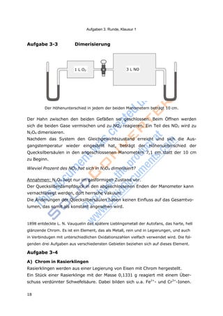 18
Aufgaben 3. Runde, Klausur 1
Aufgabe 3-3 Dimerisierung
Der Höhenunterschied in jedem der beiden Manometern beträgt 10 cm.
Der Hahn zwischen den beiden Gefäßen sei geschlossen. Beim Öffnen werden
sich die beiden Gase vermischen und zu NO2 reagieren. Ein Teil des NO2 wird zu
N2O4 dimerisieren.
Nachdem das System den Gleichgewichtszustand erreicht und sich die Aus-
gangstemperatur wieder eingestellt hat, beträgt der Höhenunterschied der
Quecksilbersäulen in den angeschlossenen Manometern 7,1 cm statt der 10 cm
zu Beginn.
Wieviel Prozent des NO2 hat sich in N2O4 dimerisiert?
Annahmen: N2O4 liegt nur im gasförmigen Zustand vor.
Der Quecksilberdampfdruck in den abgeschlossenen Enden der Manometer kann
vernachlässigt werden, dort herrsche Vakuum.
Die Änderungen der Quecksilbersäulen haben keinen Einfluss auf das Gesamtvo-
lumen, das somit als konstant angesehen wird.
1898 entdeckte L. N. Vauquelin das spätere Lieblingsmetall der Autofans, das harte, hell
glänzende Chrom. Es ist ein Element, das als Metall, rein und in Legierungen, und auch
in Verbindugen mit unterschiedlichen Oxidationszahlen vielfach verwendet wird. Die fol-
genden drei Aufgaben aus verschiedensten Gebieten beziehen sich auf dieses Element.
Aufgabe 3-4
A) Chrom in Rasierklingen
Rasierklingen werden aus einer Legierung von Eisen mit Chrom hergestellt.
Ein Stück einer Rasierklinge mit der Masse 0,1331 g reagiert mit einem Über-
schuss verdünnter Schwefelsäure. Dabei bilden sich u.a. Fe2+
- und Cr3+
-Ionen.
1 L O2 3 L NO
 