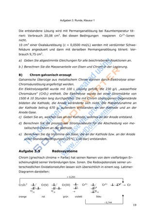 19
Aufgaben 3. Runde, Klausur 1
blau
- 0,744
Die entstandene Lösung wird mit Permanganatlösung bei Raumtemperatur tit-
riert: Verbrauch 20,08 cm3
. Bei diesen Bedingungen reagieren Cr3+
-Ionen
nicht.
10 cm3
einer Oxalsäurelösung (c = 0,0500 mol/L) werden mit verdünnter Schwe-
felsäure angesäuert und dann mit derselben Permanganatlösung titriert: Ver-
brauch 9,75 cm3
.
a) Geben Sie abgestimmte Gleichungen für alle beschriebenen Reaktionen an.
b ) Berechnen Sie die Massenanteile von Eisen und Chrom in der Legierung.
B) Chrom galvanisch erzeugt
Galvanische Überzüge aus metallischem Chrom können durch Elektrolyse einer
Chromsäurelösung angefertigt werden.
Ein Elektrolysegefäß wurde mit 100 L Lösung gefüllt, die 230 g/L „wasserfreie
Chromsäure“ (CrO3) enthielt. Die Elektrolyse wurde bei einer Stromstärke von
1500 A 10 Stunden lang durchgeführt. Die mit Chrom überzogenen Gegenstände
bildeten die Kathode, die Anode veränderte sich nicht. Die Massenzunahme an
der Kathode betrug 670 g, außerdem entstanden an der Kathode und an der
Anode Gase.
c) Geben Sie an, welches Gas an der Kathode, welches an der Anode entstand.
d) Berechnen Sie die prozentuale Stromausbeute für die Abscheidung von me-
tallischem Chrom an der Kathode.
e) Berechnen Sie die Volumina der Gase, die an der Kathode bzw. an der Anode
unter Standardbedingungen (25°C, 1,00 bar) entstanden.
Aufgabe 3-5 Redoxsysteme
Chrom (griechisch chroma = Farbe) hat seinen Namen von dem vielfarbigen Er-
scheinungbild seiner Verbindungen bzw. Ionen. Die Redoxpotenziale seiner un-
terschiedlichen Oxidationsstufen lassen sich übersichtlich in einem sog. Latimer-
Diagramm darstellen:
+ 0,293
Cr2O7
2-

0
,
55

Cr(V) 
1
,
34

Cr(IV) 

x

Cr3+

0,4
08

Cr2+

y
 Cr
orange rot grün violett
 