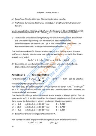 Aufgaben 3. Runde, Klausur 1
20
pH = 1,0 n(K2Cr2O7) = 2,00·10-4
mol E = 0,214
pH = 12,0 n(K2Cr2O7) = 2,00·10-4
mol E = 0,736
pH = 5,6 n(K2Cr2O7) = 4,00·10-4
mol E = 0,827
7
4
7
7 4
a) Berechnen Sie die fehlenden Standardpotenziale x und y.
b) Prüfen Sie durch eine Rechnung, ob Cr(IV) in Cr(III) und Cr(VI) dispropor-
tioniert.
In der analytischen Chemie wird oft das Redoxsystem Chrom(III)/Dichromat,
dessen Standardpotenzial E°(Cr3+
|Cr2O7 ) = + 1,33 V beträgt, eingesetzt.
2–
c) Formulieren Sie die Reaktionsgleichung für dieses Redoxsystem. Bestimmen
Sie, um welche Spannung sich das Potenzial des Redoxsystems
bei Erhöhung des pH-Wertes um 1 (T = 298 K) verändert. (Annahme: Die
Konzentrationen der Chromspezies bleiben unverändert.)
Eine Nachweisreaktion für Chrom ist die Reaktion von Dichromat mit Wasser-
stoffperoxid, bei der eine intensiv blau gefärbte Verbindung entsteht. Die Reakti-
onsgleichung lautet:
Cr2O 2–
+ 4 H2O2 + 2 H+
2 CrO5 + 5 H2O
d) Geben Sie an, was bei dieser Reaktion oxidiert und was reduziert wird.
Ordnen Sie allen Atomen Oxidationszahlen zu.
Aufgabe 3-6 Gleichgewichte
Für die Reaktion 2 CrO 2- + 2 H+





Cr2O 2-
+ H2O soll die Gleichge-
wichtskonstante K bestimmt werden.
2- 2-
Man kann dazu die unterschiedliche UV-Absorption der Ionen CrO4 und Cr2O7
bei  = 345 nm ausnutzen und mit Hilfe des Lambert-Beerschen Gesetzes die
Konzentrationen bestimmen.
Eine bestimmte Menge Kaliumdichromat wurde jeweils in Wasser gelöst. Die Lö-
sung wurde auf 1 L verdünnt und bei dem jeweils gegebenen pH-Wert gepuffert.
Dann wurde die Extinktion in einer 1 cm langen Küvette gemessen:
a) Berechnen Sie die Gleichgewichtskonstante K.
Man könnte das oben angegebene Gleichgewicht auch anders formulieren:
Cr2O 2-
+ 2 OH-

 