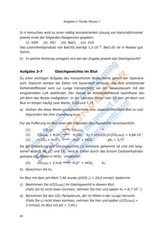 Aufgaben 3. Runde, Klausur 1
20
-
-
3
In 4 Versuchen wird zu einer mäßig konzentrierten Lösung von Kaliumdichromat
jeweils eines der folgenden Reagenzien gegeben:
(i) KOH (ii) HCl (iii) BaCl2 (iv) H2O
Das Löslichkeitsprodukt von BaCrO4 beträgt 1,2·10-10
. BaCr2O7 ist in Wasser gut
löslich.
b) In welche Richtung verlagert sich bei der Zugabe jeweils das Gleichgewicht?
Aufgabe 3-7 Gleichgewichte im Blut
Zu einer wichtigen Aufgabe des menschlichen Blutsystems gehört der Gastrans-
port. Dadurch werden die Zellen mit Sauerstoff versorgt, das dort entstehende
Kohlenstoffdioxid wird zur Lunge transportiert, wo der Gasaustausch mit der
eingeatmeten Luft stattfindet. Der Gehalt an Kohlenstoffdioxid beeinflusst den
pH-Wert des Blutes maßgeblich. In der Literatur findet man für den pH-Wert von
Blut im Körper häufig zwei Werte, 7,40 und 7,37.
a) Ordnen Sie diese Werte sauerstoffarmem bzw. sauerstoffreichem Blut zu und
begründen Sie Ihre Zuordnung kurz.
Für die Pufferung im Blut seien die folgenden Gleichgewichte verantwortlich:
(1) CO2(g) CO2(aq) *
(2) CO2(aq) + H2O H2CO3 K2 = c(H2CO3)/c(CO2(aq)) = 4,68·10-3
(3) H2CO3 + H2O H3O+
+ HCO3 pKs = 3,77
Da die Einstellung des Gleichgewichts (2) kinetisch gehemmt ist und viel lang-
samer abläuft als (1) und (3), wird in Zellen durch das Enzym Carboanhydrase
-
gelöstes CO2 direkt in HCO3 umgesetzt:
(4) CO2(aq) + 2 H2O H3O+
+ HCO3 K4
b) Berechnen Sie K4.
Im Blut mit dem pH-Wert 7,40 wurde c(HCO -
) = 24,0 mmol/L bestimmt.
c) Bestimmen Sie c(CO2(aq)) im Gleichgewicht in diesem Blut.
(Falls Sie b) nicht lösen konnten, nehmen Sie hier und später K4 = 8,7·10-7
.)
d) Berechnen Sie den CO2-Partialdruck, der im Mittel in der Lunge herrscht.
(Falls Sie c) nicht lösen konnten, nehmen Sie hier und später c(CO2(aq)) =
2 mmol/L im Blut mit pH = 7,40.)
 