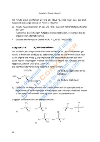 Aufgaben 3. Runde, Klausur 1
22
3
Pro Minute atmet ein Mensch 274 mL CO2 (37,0 °C, 1013 mbar) aus. Der Blutf-
luss durch die Lunge beträgt im Mittel 5,40 L/min.
e) Welche Konzentrationen an CO2 und HCO -
Blut vor?
liegen im kohlenstoffdioxidreichen
(Sollten Sie die vorherigen Aufgaben nicht gelöst haben, verwenden Sie die
angegebenen Alternativwerte.)
* Es gelte das Henrysche Gesetz mit KH = 3,40·10-2
mol/(L·at)
Aufgabe 3-8 R/S-Nomenklatur
Um die absolute Konfiguration von Stereozentren (auch Chiralitätszentren ge-
nannt) in Molekülen eindeutig zu bezeichnen, wurde die R/S-Nomenklatur nach
Cahn, Ingold und Prelog (CIP) eingeführt. Die Bezeichnung basiert auf einer
durch Regeln festgelegten Priorität verschiedener Atome bzw. Gruppen am ste-
reogenen Zentrum (hier ein C-Atom (*)).
Die nachfolgende Verbindung hat eine R-Konfiguration:
H3C
CH
H3C
(CH2)2CH3
*C
H
CH(OH)–C2H5
die Bindung liegt hinter der Pa-
pierebene
die Bindung liegt davor
a) Geben Sie die Prioritäten der vier unterschiedlichen Gruppen (Atome) an.
Begründen Sie die Reihenfolge durch Angabe der Ordnungszahlen der Atome
in der ersten und zweiten Bindung nach dem Chiralitätszentrum.
Gegeben sind drei Paare von Stereoisomeren:
CH3 D CH3
CH3
D
H
H
i) OH
CH3
OH
H
Br
ii)
H OH
OH
Br
NH2 CH3
iii)
H3C
H
C2H5
H2N
C2H5
H
 