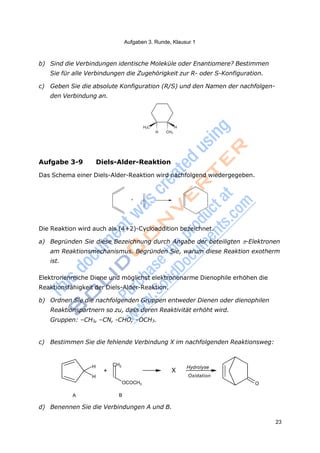 Aufgaben 3. Runde, Klausur 1
23
b) Sind die Verbindungen identische Moleküle oder Enantiomere? Bestimmen
Sie für alle Verbindungen die Zugehörigkeit zur R- oder S-Konfiguration.
c) Geben Sie die absolute Konfiguration (R/S) und den Namen der nachfolgen-
den Verbindung an.
H3C H
H CH3
Aufgabe 3-9 Diels-Alder-Reaktion
Das Schema einer Diels-Alder-Reaktion wird nachfolgend wiedergegeben.
+
Die Reaktion wird auch als (4+2)-Cycloaddition bezeichnet.
a) Begründen Sie diese Bezeichnung durch Angabe der beteiligten -Elektronen
am Reaktionsmechanismus. Begründen Sie, warum diese Reaktion exotherm
ist.
Elektronenreiche Diene und möglichst elektronenarme Dienophile erhöhen die
Reaktionsfähigkeit der Diels-Alder-Reaktion.
b) Ordnen Sie die nachfolgenden Gruppen entweder Dienen oder dienophilen
Reaktionspartnern so zu, dass deren Reaktivität erhöht wird.
Gruppen: –CH3, –CN, -CHO, –OCH3.
c) Bestimmen Sie die fehlende Verbindung X im nachfolgenden Reaktionsweg:
H CH2
+
H
OCOCH3
X
Hydrolyse
Oxidation
O
A B
d) Benennen Sie die Verbindungen A und B.
 