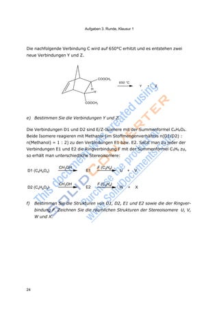 Aufgaben 3. Runde, Klausur 1
24
H
H
Die nachfolgende Verbindung C wird auf 650°C erhitzt und es entstehen zwei
neue Verbindungen Y und Z.
COOCH3
650 °C
Y + Z
COOCH3
e) Bestimmen Sie die Verbindungen Y und Z.
Die Verbindungen D1 und D2 sind E/Z-Isomere mit der Summenformel C4H4O4.
Beide Isomere reagieren mit Methanol (im Stoffmengenverhältnis n(D1/D2) :
n(Methanol) = 1 : 2) zu den Verbindungen E1 bzw. E2. Setzt man zu jeder der
Verbindungen E1 und E2 die Ringverbindung F mit der Summenformel C5H6 zu,
so erhält man unterschiedliche Stereoisomere:
D1 (C4H4O4)
CH3OH
E1
F (C5H6)
U + V
D2 (C4H4O4)
CH3OH
E2
F (C5H6)
W + X
f) Bestimmen Sie die Strukturen von D1, D2, E1 und E2 sowie die der Ringver-
bindung F. Zeichnen Sie die räumlichen Strukturen der Stereoisomere U, V,
W und X.
 